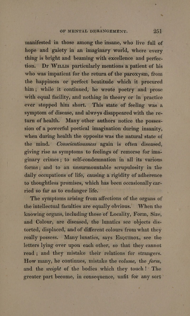 manifested in those among the insane, who live full of hope and gaiety in an imaginary world, where every thing is bright and beaming with excellence and perfec- tion. Dr Wits particularly mentions a patient of his who was impatient for the return of the paroxysm, from the happiness or perfect beatitude which it procured him; while it continued, he wrote poetry and prose with equal facility, and nothing in theory or in practice ever stopped him short. This state of feeling was a symptom of disease, and always disappeared with the re- turn of health. Many other authors notice the posses- sion of a powerful poetical imagination during insanity, when during health the opposite was the natural state of the mind. Conscientiousness again is often diseased, giving rise as symptoms to feelings of remorse for ima- ginary crimes; to self-condemnation in all its various forms; and to an unsurmountable scrupulosity in the daily occupations of life, causing a rigidity of adherence to thoughtless promises, which has been occasionally car- ried so far as to endanger life. The symptoms arising from affections of the organs of the intellectual faculties are equally obvious. When the knowing organs, including those of Locality, Form, Size, and Colour, are diseased, the lunatics see objects dis- torted, displaced, and of different colours from what they really possess. Many lunatics, says Esqurron, see the letters lying over upon each other, so that they cannot read ; and they mistake their relations for strangers. How many, he continues, mistake the volume, the form, and the weight of the bodies which they touch!’ The greater part become, in consequence, unfit for any sort