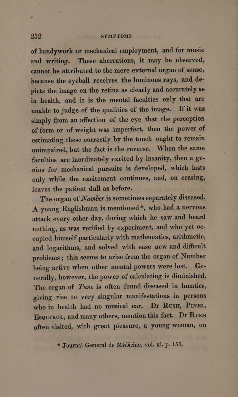 of handywork or mechanical employment, and for musi¢ and writing. These aberrations, it may be observed, cannot be attributed to the mere external organ of sense, because the eyeball receives the luminous rays, and de- picts the image on the retina as clearly and accurately as in health, and it is the mental faculties only that are unable to judge of the qualities of the image. If it was simply from an affection of the eye that the perception of form or of weight was imperfect, then the power of estimating these correctly by the touch ought to remain unimpaired, but the fact is the reverse. When the same faculties are inordinately excited by insanity, then a ge- nius for mechanical pursuits is developed, which lasts only while the excitement continues, and, on ceasing, leaves the patient dull as before. The organ of Number is sometimes separately diseased. A young Englishman is mentioned*, who had a nervous attack every other day, during which he saw and heard nothing, as was verified by experiment, and who yet oc- cupied himself particularly with mathematics, arithmetic, and logarithms, and solved with ease new and difficult problems ; this seems to arise from the organ of Number being active when other mental powers were lost. Ge- nerally, however, the power of calculating is diminished. The organ of Tune is often found diseased in lunatics, giving rise to very singular manifestations in persons who in health had no musical ear. Dr Rusu, PINEL, Esquiroz, and many others, mention this fact. Dr Rus often visited, with great pleasure, a young woman, on * Journal General de Médécine, vol. xl. p. 158,