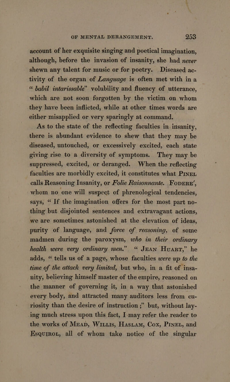 account of her exquisite singing and poetical imagination, although, before the invasion of insanity, she had never shewn any talent for music or for poetry. Diseased ac- tivity of the organ of Language is often met with ina “ babil intarissable” volubility and fluency of utterance, which are not soon forgotten by the victim on whom they have been inflicted, while at other times words are either misapplied or very sparingly at command. As to the state of the reflecting faculties in insanity, there is abundant evidence to shew that they may be diseased, untouched, or excessively excited, each state giving rise to a diversity of symptoms. They may be suppressed, excited, or deranged. When the reflecting faculties are morbidly excited, it constitutes what PINEL calls Reasoning Insanity, or Folie Raisonnanie. Foprre’, whom no one will suspect of phrenological tendencies, says, “ If the imagination offers for the most part no- thing but disjointed sentences and extravagant actions, we are sometimes astonished at the elevation of ideas, purity of language, and force of reasoning, of some madmen during the paroxysm, who in their ordinary health were very ordinary men.” “ JEAN Hvarrt,” he adds, “ tells us of a page, whose faculties were up to the time of the attack very limited, but who, in a fit of insa- nity, believing himself master of the empire, reasoned on the manner of governing it, in a way that astonished every body, and attracted many auditors less from ‘cu riosity than the desire of instruction ;’ but, without lay- -ing much stress upon this fact, I may refer the reader to the works of Mean, Wiis, Hasiam, Cox, PINEL, and KEsquirou, all of whom take notice of the singular