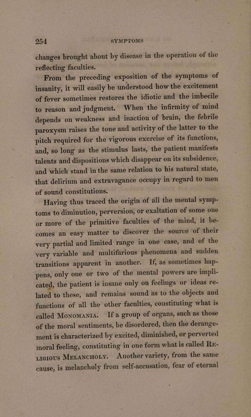 changes brought about by disease in the operation of the reflecting faculties. From the preceding exposition of the symptoms of insanity, it will easily be understood how the excitement of fever sometimes restores the idiotic and the imbecile to reason and judgment. When the infirmity of mind depends on weakness and inaction of brain, the febrile paroxysm raises the tone and activity of the latter to the pitch required for the vigorous exercise of its functions, and, so long as the stimulus lasts, the patient manifests talents and dispositions which disappear on its subsidence, and ‘which stand in the same relation to his natural state, that delirium and extravagance occupy in regard to men of sound constitutions. Having thus traced the origin of all the mental symp- toms to diminution, perversion, or exaltation of some one or more of the primitive faculties of the mind, it be- comes an easy matter to discover the source of their very partial and limited range in one case, and of the very variable and multifarious phenomena and sudden transitions apparent in another. If, as sometimes hap- pens, only one or two of the mental powers are impli- cated, the patient 1s insane only on feelings or ideas re- lated to these, and remains sound as to the objects and functions of all the other faculties, constituting what is called Monomanta. Ifa group of organs, such as those of the moral sentiments, be disordered, then the derange- ment is characterized by excited, diminished, or perverted moral feeling, constituting in one form what is called Re- yieious Menancuoxy. Another variety, from the same cause, is melancholy from self-accusation, fear of eternal