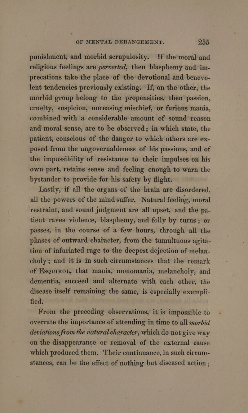 punishment, and morbid scrupulosity. Tf the moral and religious feelings are perverted, then blasphemy and’ im- precations take the place of the devotional and benevo- lent tendencies previously existing. If, on the other, the morbid group belong to the propensities, then passion, cruelty, suspicion, unceasing mischief, or furious mania, combined with a considerable amount of sound reason and moral sense, are to be observed; in which state, the patient, conscious of the danger to which others are ex- posed from the ungovernableness of. his passions, and of ‘the impossibility of resistance to their impulses on his own part, retains sense and feeling enough to warn the bystander to provide for his safety by flight. Lastly, if all the organs of the brain are disordered, all the powers of the mind suffer. Natural feeling, moral restraint, and sound judgment are all upset, and the pa- tient raves violence, blasphemy, and folly by turns; or passes, in the course of a few hours, through all the phases of outward character, from the tumultuous agita- tion of infuriated rage to the deepest dejection of melan- choly; and it is in such circumstances that the remark of Esquirot, that mania, monomania, melancholy, and dementia, succeed and alternate with each other, the disease itself remaining the same, is especially exempli- fied. | From the preceding observations, it is impossible to overrate the importance of attending in time to all morbid deviations from the natural character, which do not give way on the disappearance or removal of the external cause which produced them. Their continuance, in such circum- stances, can be the effect of nothing but diseased action ;