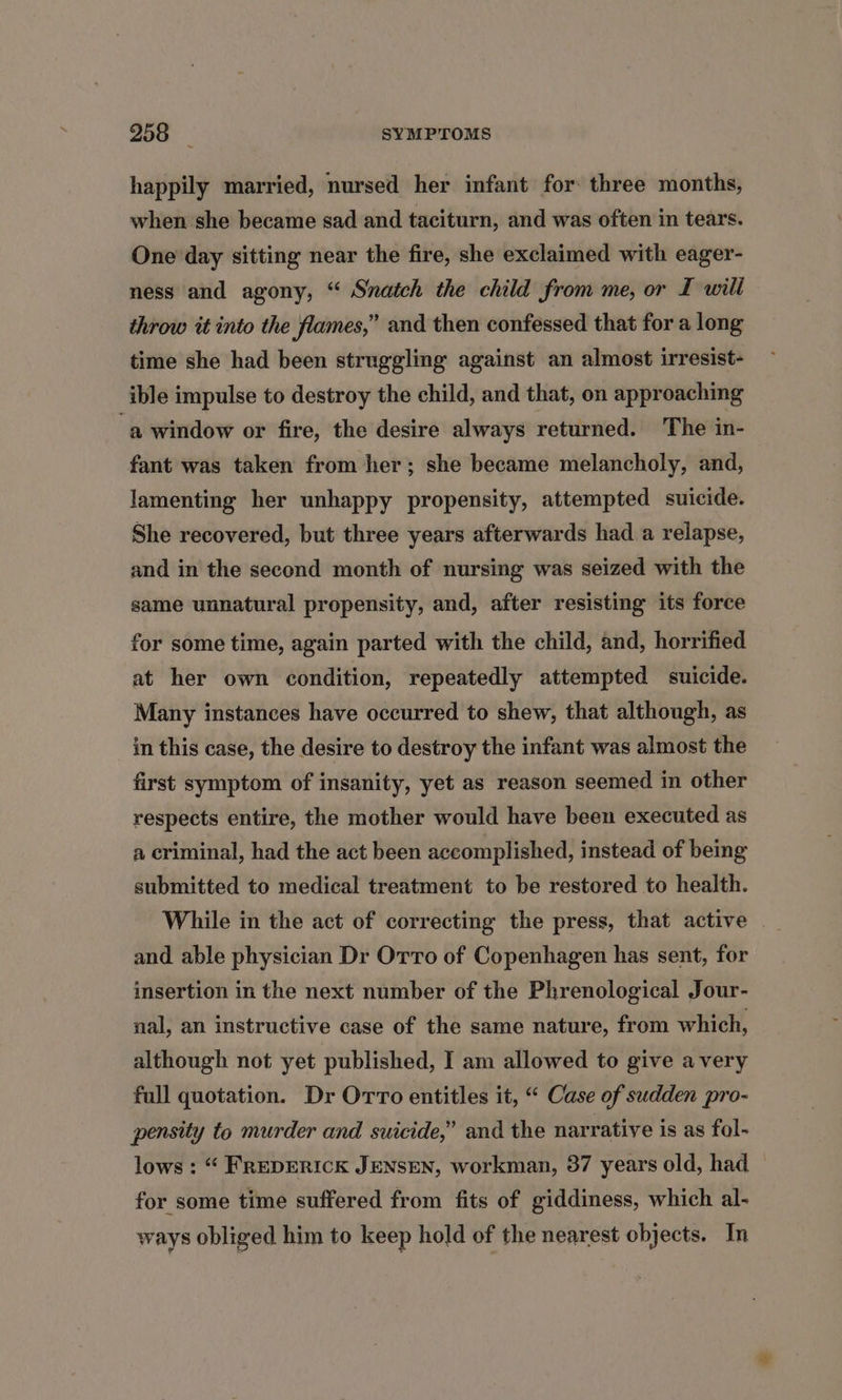 happily married, nursed her infant for three months, when she became sad and taciturn, and was often in tears. One day sitting near the fire, she exclaimed with eager- ness and agony, “ Snatch the child from me, or I will throw it into the flames,” and then confessed that for a long time she had been struggling against an almost irresist- ible impulse to destroy the child, and that, on approaching ‘a window or fire, the desire always returned. The in- fant was taken from her; she became melancholy, and, lamenting her unhappy propensity, attempted suicide. She recovered, but three years afterwards had a relapse, and in the second month of nursing was seized with the same unnatural propensity, and, after resisting its force for some time, again parted with the child, and, horrified at her own condition, repeatedly attempted suicide. Many instances have occurred to shew, that although, as in this case, the desire to destroy the infant was almost the first symptom of insanity, yet as reason seemed in other respects entire, the mother would have been executed as a criminal, had the act been accomplished, instead of being submitted to medical treatment to be restored to health. While in the act of correcting the press, that active and able physician Dr Orro of Copenhagen has sent, for insertion in the next number of the Phrenological Jour- nal, an instructive case of the same nature, from which, although not yet published, I am allowed to give avery full quotation. Dr OrTo entitles it, “ Case of sudden pro- pensity to murder and suicide,” and the narrative is as fol- lows: “ FREDERICK JENSEN, workman, 37 years old, had for some time suffered from fits of giddiness, which al- ways obliged him to keep hold of the nearest objects. In