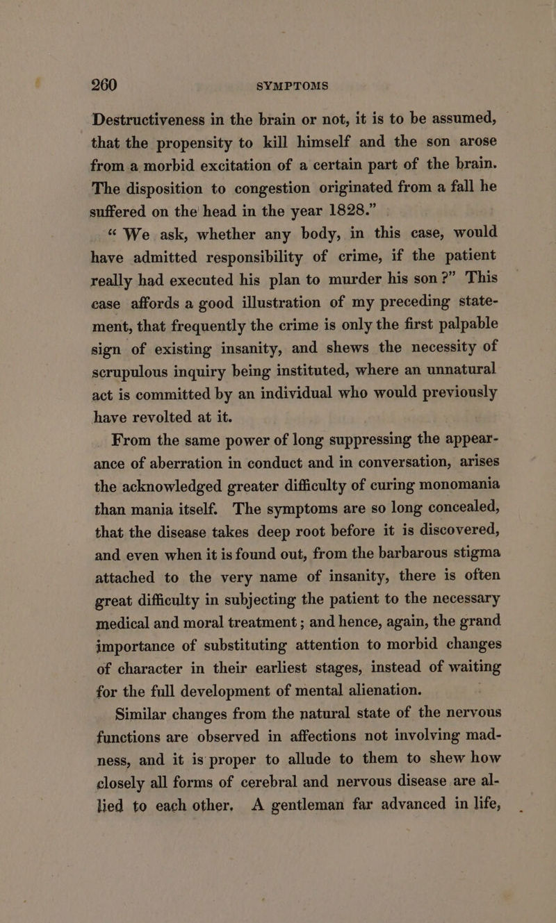 Destructiveness in the brain or not, it is to be assumed, that the propensity to kill himself and the son arose from a morbid excitation of a certain part of the brain. The disposition to congestion originated from a fall he suffered on the head in the year 1828.” “ We ask, whether any body, in this case, would have admitted responsibility of crime, if the patient really had executed his plan to murder his son?” This case affords a good illustration of my preceding state- ment, that frequently the crime is only the first palpable sign of existing insanity, and shews the necessity of scrupulous inquiry being instituted, where an unnatural act is committed by an individual who would previously have revolted at it. From the same power of long suppressing the appear- ance of aberration in conduct and in conversation, arises the acknowledged greater difficulty of curing monomania than mania itself. The symptoms are so long concealed, that the disease takes deep root before it is discovered, and even when it is found out, from the barbarous stigma attached to the very name of insanity, there is often great difficulty in subjecting the patient to the necessary medical and moral treatment ; and hence, again, the grand importance of substituting attention to morbid changes of character in their earliest stages, instead of waiting for the full development of mental alienation. Similar changes from the natural state of the nervous functions are observed in affections not involving mad- ness, and it is proper to allude to them to shew how closely all forms of cerebral and nervous disease are al- lied to each other, A gentleman far advanced in life,