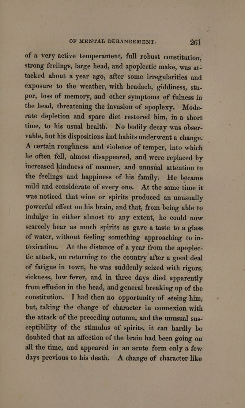 of a very active temperament, full robust constitution, strong feelings, large head, and apoplectic make, was at- tacked about a year ago, after some irregularities and exposure to the weather, with headach, giddiness, stu- por, loss of memory, and other symptoms of fulness in the head, threatening the invasion of apoplexy. Mode- rate depletion and spare diet restored him, in a short time, to his usual health. No bodily decay was obser- vable, but his dispositions and habits underwent a change. A certain roughness and violence of temper, into which he often fell, almost disappeared, and were replaced by increased kindness of manner, and unusual attention to the feelings and happiness of his family. He became mild and considerate of every one. At the same time it was noticed that wine or spirits produced an unusually powerful effect on his brain, and that, from being able to indulge in either almost to any extent, he could now scarcely bear as much spirits as gave a taste to a glass of water, without feeling something approaching to in- toxication. At the distance of a year from the apoplec- tic attack, on returning to the country after a good deal of fatigue in town, he was suddenly seized with rigors, sickness, low fever, and in three days died apparently from effusion in the head, and general breaking up of the constitution. I had then no opportunity of séeing him, but, taking the change of character in connexion with the attack of the preceding autumn, and the unusual sus- ceptibility of the stimulus of spirits, it can hardly be doubted that an affection of the brain had been going on all the time, and appeared in an acute form only a few days previous to his death: A change of character like