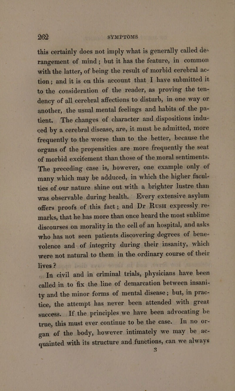 this certainly does not imply what is generally called de+ rangement of mind; but it has the feature, in common with the latter, of being the result of morbid cerebral ac- tion; and it is on this account that I have submitted it to the consideration of the reader, as proving the ten- dency of all cerebral affections to disturb, in one way or another, the usual mental feelings and habits of the pa- tient. The changes of character and dispositions indu- ced by a cerebral disease, are, it must be admitted, more frequently to the worse than to the better, because the organs of the propensities are more frequently the seat of morbid excitement than those of the moral sentiments. The preceding case is, however, one example only of many which may be adduced, in which the higher facul- ties of our nature shine out with a brighter lustre than was observable during health. Every extensive asylum offers proofs of this fact; and Dr Rusu expressly re- marks, that he has more than once heard the most sublime discourses on morality in the cell of an hospital, and asks who has not seen patients discovering degrees of bene- yolence and. of integrity during their insanity, which were not natural to them in the ordinary course of their lives ? In civil and in criminal trials, physicians have been called in to fix the line of demarcation between insani- ty and the minor forms of mental disease ; but, in prac- tice, the attempt has never been attended with great success. If the principles we have been advocating be true, this must ever continue to be the case. In no or- gan of the body, however intimately we may be ac- quainted with its structure and functions, can we always 3