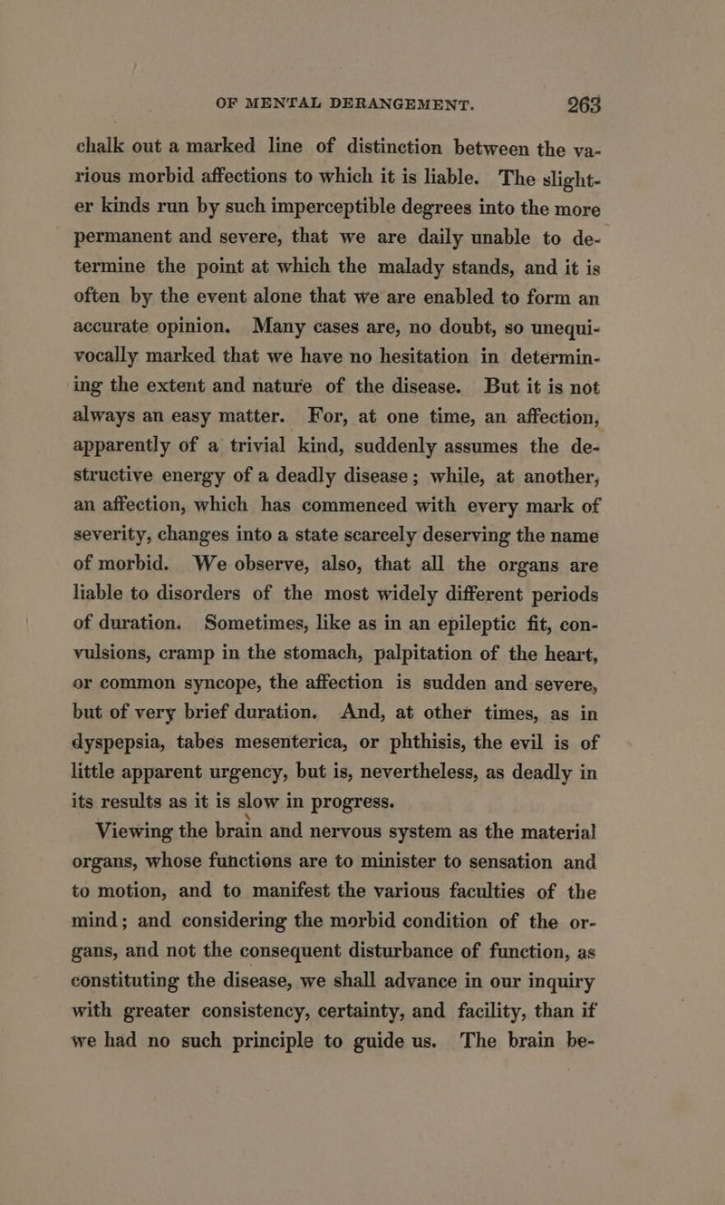 chalk out a marked line of distinction between the va- rious morbid affections to which it is liable. The slight- er kinds run by such imperceptible degrees into the more permanent and severe, that we are daily unable to de- termine the point at which the malady stands, and it is often by the event alone that we are enabled to form an accurate opinion. Many cases are, no doubt, so unequi- vocally marked that we have no hesitation in determin- ing the extent and nature of the disease. But it is not always an easy matter. For, at one time, an affection, apparently of a trivial kind, suddenly assumes the de- structive energy of a deadly disease; while, at another, an affection, which has commenced with every mark of severity, changes into a state scarcely deserving the name of morbid. We observe, also, that all the organs are liable to disorders of the most widely different periods of duration, Sometimes, like as in an epileptic fit, con- vulsions, cramp in the stomach, palpitation of the heart, or common syncope, the affection is sudden and severe, but of very brief duration. And, at other times, as in dyspepsia, tabes mesenterica, or phthisis, the evil is of little apparent urgency, but is, nevertheless, as deadly in its results as it is slow in progress. Viewing the brain and nervous system as the material organs, whose functions are to minister to sensation and to motion, and to manifest the various faculties of the mind; and considering the morbid condition of the or- gans, and not the consequent disturbance of function, as constituting the disease, we shall advance in our inquiry with greater consistency, certainty, and facility, than if we had no such principle to guide us. The brain be-