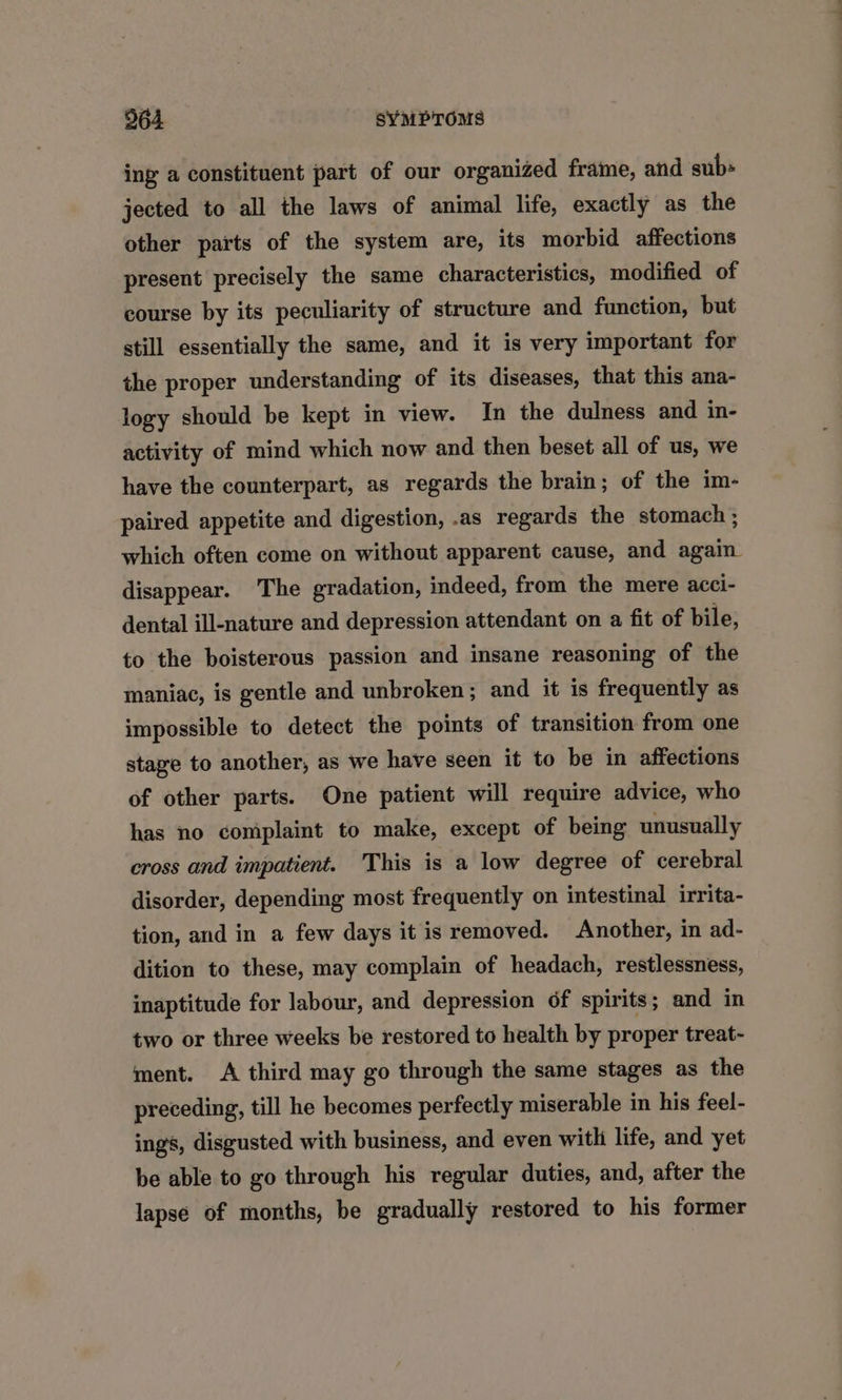 ing a constituent part of our organized frame, and sub» jected to all the laws of animal life, exactly as the other parts of the system are, its morbid affections present precisely the same characteristics, modified of course by its peculiarity of structure and function, but still essentially the same, and it is very important for the proper understanding of its diseases, that this ana- logy should be kept in view. In the dulness and in- activity of mind which now and then beset all of us, we have the counterpart, as regards the brain; of the im- paired appetite and digestion, .as regards the stomach ; which often come on without apparent cause, and again disappear. The gradation, indeed, from the mere acci- dental ill-nature and depression attendant on a fit of bile, to the boisterous passion and insane reasoning of the maniac, is gentle and unbroken; and it is frequently as impossible to detect the points of transition from one stage to another, as we have seen it to be in affections of other parts. One patient will require advice, who has no complaint to make, except of being unusually cross and impatient. This is a low degree of cerebral disorder, depending most frequently on intestinal irrita- tion, and in a few days it is removed. Another, in ad- dition to these, may complain of headach, restlessness, inaptitude for labour, and depression of spirits; and in two or three weeks be restored to health by proper treat- ment. <A third may go through the same stages as the preceding, till he becomes perfectly miserable in his feel- ings, disgusted with business, and even with life, and yet be able to go through his regular duties, and, after the lapse of months, be gradually restored to his former