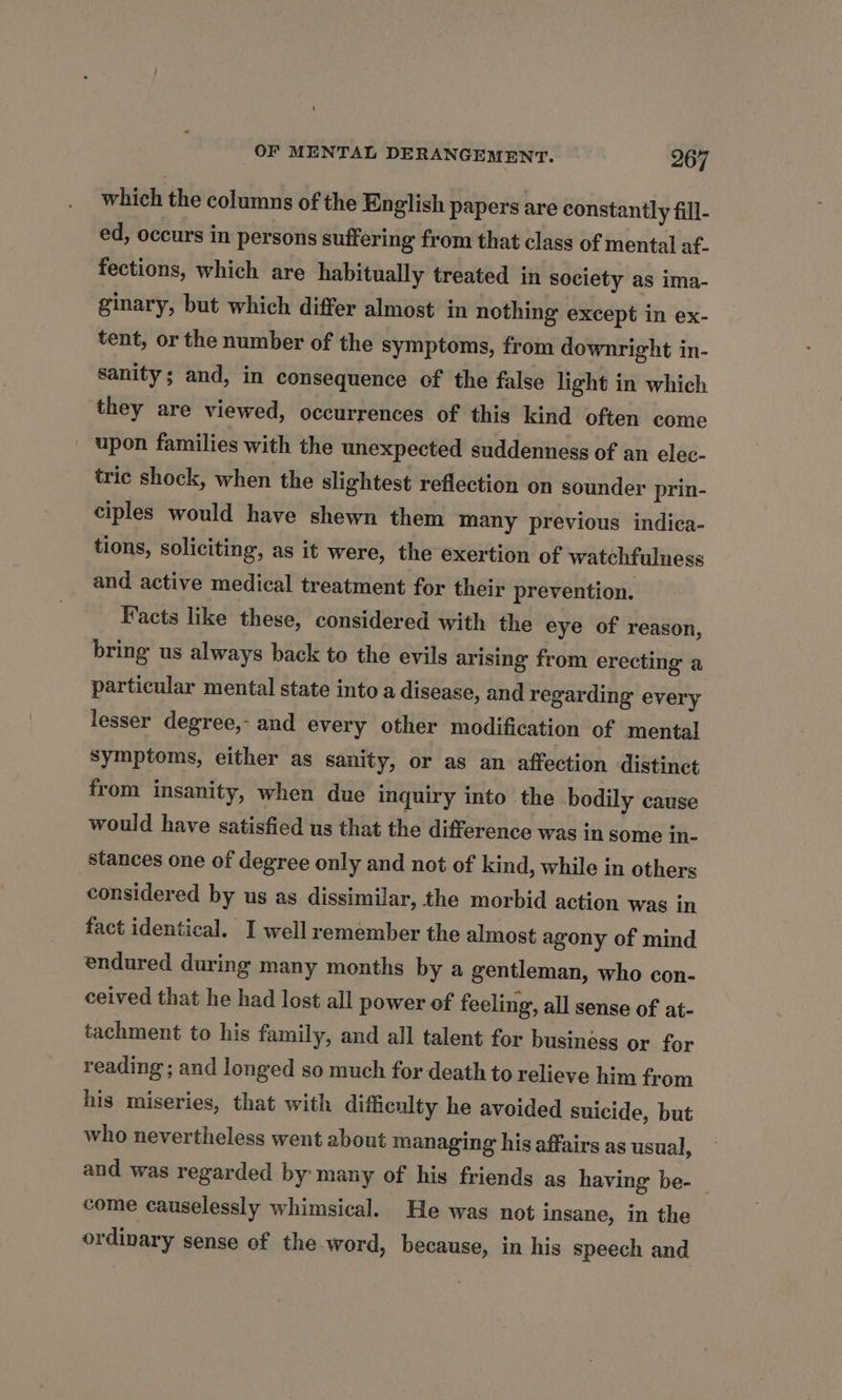 which the columns of the English papers are constantly fill- ed, occurs in persons suffering from that class of mental af- fections, which are habitually treated in society as ima- ginary, but which differ almost in nothing except in ex- tent, or the number of the symptoms, from downright in- sanity; and, in consequence of the false light in which they are viewed, occurrences of this kind often come upon families with the unexpected suddenness of an elec- tric shock, when the slightest reflection on sounder prin- ciples would have shewn them many previous indica- tions, soliciting, as it were, the exertion of watchfulness and active medical treatment for their prevention. Facts like these, considered with the eye of reason, bring us always back to the evils arising from erecting a particular mental state into a disease, and regarding every lesser degree,- and every other modification of mental symptoms, either as sanity, or as an affection distinct from insanity, when due inquiry into the bodily cause would have satisfied us that the difference was in some in- stances one of degree only and not of kind, while in others considered by us as dissimilar, the morbid action was in fact identical. I well remember the almost agony of mind endured during many months by a gentleman, who con- ceived that he had lost all power of feeling, all sense of at- tachment to his family, and all talent for business or for reading ; and longed so much for death to relieve him from his miseries, that with difficulty he avoided suicide, but who nevertheless went about managing his affairs as usual, and was regarded by many of his friends as having be- — come causelessly whimsical. He was not insane, in the ordinary sense of the word, because, in his speech and