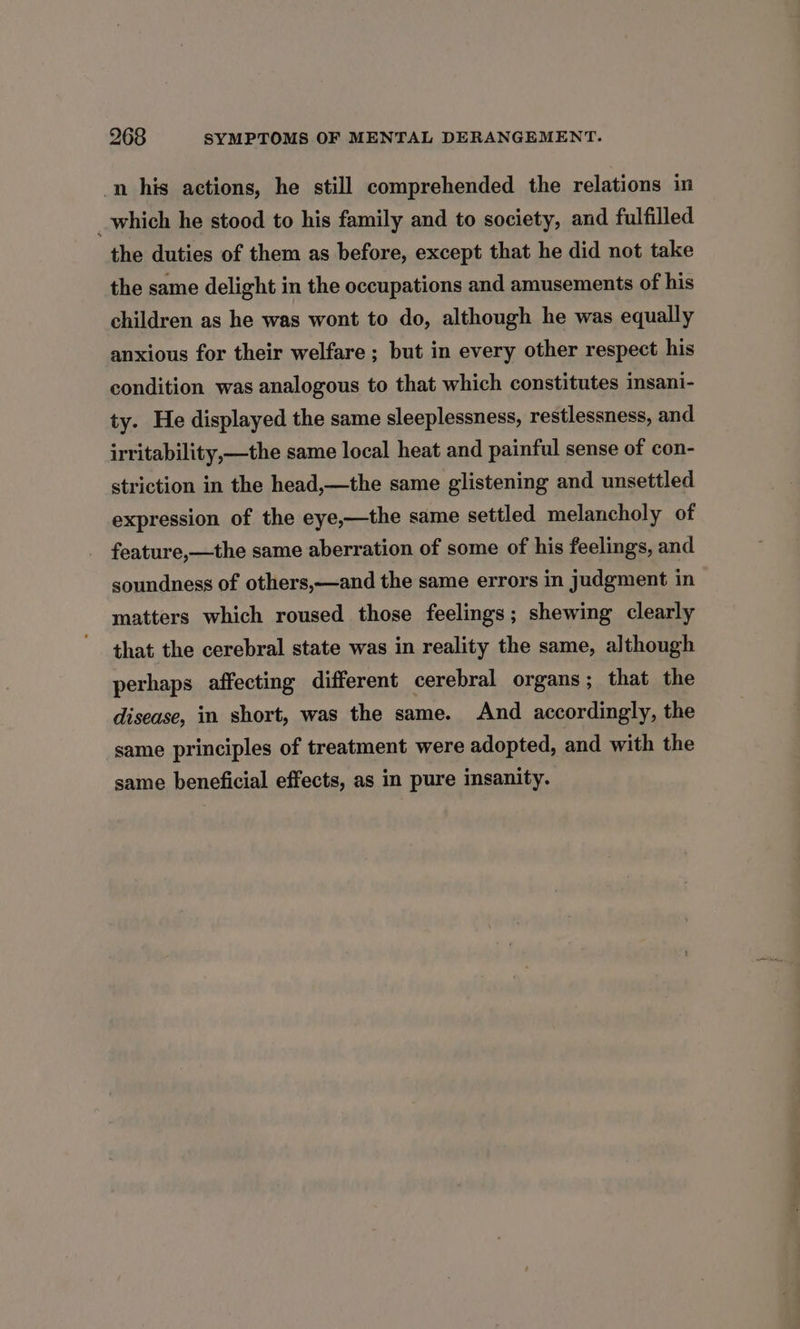 -n his actions, he still comprehended the relations in _which he stood to his family and to society, and fulfilled the duties of them as before, except that he did not take the same delight in the occupations and amusements of his children as he was wont to do, although he was equally anxious for their welfare ; but in every other respect his condition was analogous to that which constitutes imsani- ty. He displayed the same sleeplessness, restlessness, and irritability,—the same local heat and painful sense of con- striction in the head,—the same glistening and unsettled expression of the eye,—the same settled melancholy of feature,—the same aberration of some of his feelings, and soundness of others,—and the same errors in judgment in matters which roused those feelings; shewing clearly that the cerebral state was in reality the same, although perhaps affecting different cerebral organs; that the disease, in short, was the same. And accordingly, the same principles of treatment were adopted, and with the same beneficial effects, as in pure insanity.