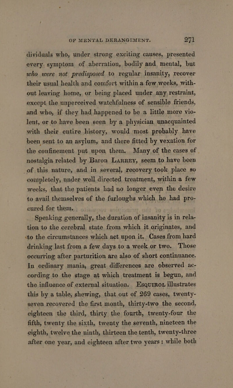 ‘dividuals who, under streng exciting causes, presented every symptom of aberration, bodily and mental, but who were not predisposed to regular insanity, recover their usual health and comfort within a few weeks, with- out leaving home, or being placed under any, restraint, except the unperceived watchfulness of sensible friends, and who, if they had happened to be a little more vio- lent, or to have been seen by a physician unacquainted with their entire history, would. most probably have been sent to an asylum, and there fitted by vexation for the confinement put upon them. Many of the cases of | nostalgia related by Baron Larrey, seem to have been of this nature, and in several, recovery took place so completely, under well directed treatment, within a few weeks, that the patients had no longer even the desire to avail themselves of the furloughs which he had pro- cured for them. . ad Speaking generally, the duration of insanity is in rela- tion to the cerebral state from which it originates, and sto the circumstances which act. upon it. Cases from hard drinking last from a few days to'a week or two. Those occurring after parturition are also of short continuance. In ordinary mania, great differences are observed ac- cording to the stage at which treatment is begun, and the influence of external situation. Esqurrou illustrates this by a table, shewing, that out of 269 cases, twenty- seven recovered the first month, thirty-two the second, eighteen the third, thirty the fourth, twenty-four the fifth, twenty the sixth, twenty the seventh, nineteen the eighth, twelve the ninth, thirteen the tenth, twenty-three after one year, and eighteen after two years : while both