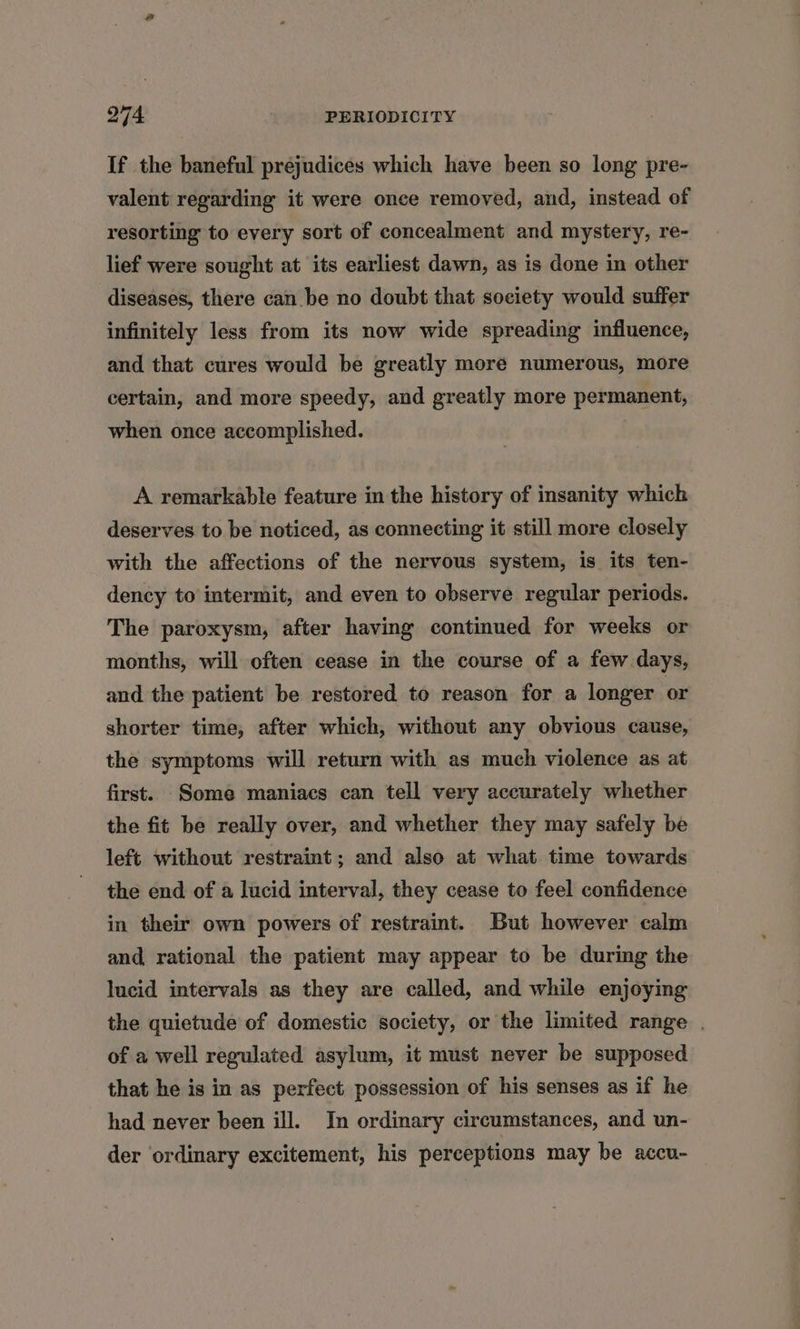 If the baneful prejudices which have been so long pre- valent regarding it were once removed, and, instead of resorting to every sort of concealment and mystery, re- lief were sought at its earliest dawn, as is done in other diseases, there can be no doubt that society would suffer infinitely less from its now wide spreading influence, and that cures would be greatly more numerous, more certain, and more speedy, and greatly more permanent, when once accomplished. A remarkable feature in the history of insanity which deserves to be noticed, as connecting it still more closely with the affections of the nervous system, is its ten- dency to intermit, and even to observe regular periods. The paroxysm, after having continued for weeks or months, will often cease in the course of a few days, and the patient be restored to reason for a longer or shorter time, after which, without any obvious cause, the symptoms will return with as much violence as at first. Some maniacs can tell very accurately whether the fit be really over, and whether they may safely be left without restraint; and also at what time towards the end of a lucid interval, they cease to feel confidence in their own powers of restraint. But however calm and rational the patient may appear to be during the lucid intervals as they are called, and while enjoying the quietude of domestic society, or the limited range . of a well regulated asylum, it must never be supposed that he is in as perfect possession of his senses as if he had never been ill. In ordinary circumstances, and un- der ordinary excitement, his perceptions may be accu-