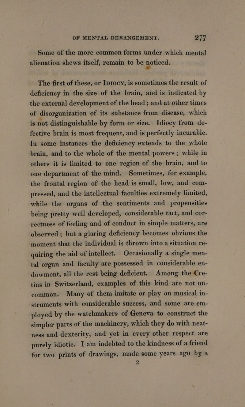 Some of the more common forms under which mental alienation shews itself, remain to be noticed. The first of these, or Iprocy, is sometimes the result of deficiency in the size of the brain, and is indicated by the external development of the head ; and at other times of disorganization of its substance from disease, which is not distinguishable by form or size. Idiocy from de- fective brain is most frequent, and is perfectly incurable. In some instances the deficiency extends to the whole brain, and to the whole of the mental powers ; while in others it is limited to one region of the brain, and to one department of the mind. Sometimes, for example, the frontal region of the head is small, low, and com- pressed, and the intellectual faculties extremely limited, while the organs of the sentiments and propensities being pretty well developed, considerable tact, and cor- rectness of feeling and of conduct in simple matters, are observed ; but a glaring deficiency becomes obvious the moment that the individual is thrown into a situation re- quiring the aid of intellect. Occasionally a single men- tal organ and faculty are possessed in considerable en- dowment, all the rest being deficient. Among the Cre- tins in Switzerland, examples of this kind are not un- common. Many of them imitate or play on musical in- struments with considerable success, and some are em- ployed by the watchmakers of Geneva to construct the simpler parts of the machinery, which they do with neat- ness and dexterity, and yet in every other respect are purely idiotic. I am indebted to the kindness of a friend for two prints of drawings, made some years ago by a 2