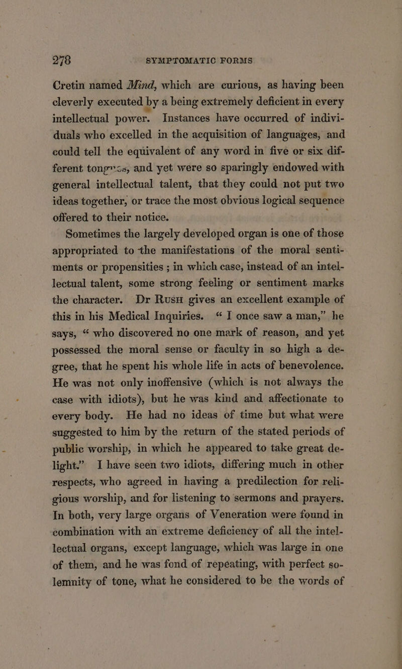 Cretin named Mind, which are curious, as having been cleverly executed by a being extremely deficient in every intellectual power. Instances have occurred of indivi- duals who excelled in the acquisition of languages, and could tell the equivalent of any word in five or six dif- ferent tong“<s, and yet were so sparingly endowed with general intellectual talent, that they could not put two ideas together, or trace the most obvious logical sequence offered to their notice. Sometimes the largely developed organ is one of those appropriated to the manifestations of the moral senti- ments or propensities ; in which case, instead of an intel- lectual talent, some strong feeling or sentiment marks the character. Dr Rusu gives an excellent example of this in his Medical Inquiries. “ I once saw a man,” he says, “ who discovered no one mark of reason, and yet possessed the moral sense or faculty in so high a de- gree, that he spent his whole life in acts of benevolence. He was not only inoffensive (which is not always the case with idiots), but he was kind and affectionate to every body. He had no ideas of time but what were suggested to him by the return of the stated periods of public worship, in which he appeared to take great de- light.” I have seen two idiots, differmg much in other respects, who agreed in having a predilection for reli- gious worship, and for listening to sermons and prayers. In both, very large organs of Veneration were found in combination with an extreme deficiency of all the intel- lectual organs, except language, which was large in one of them, and he was fond of repeating, with perfect so- lemnity of tone, what he considered to be the words of