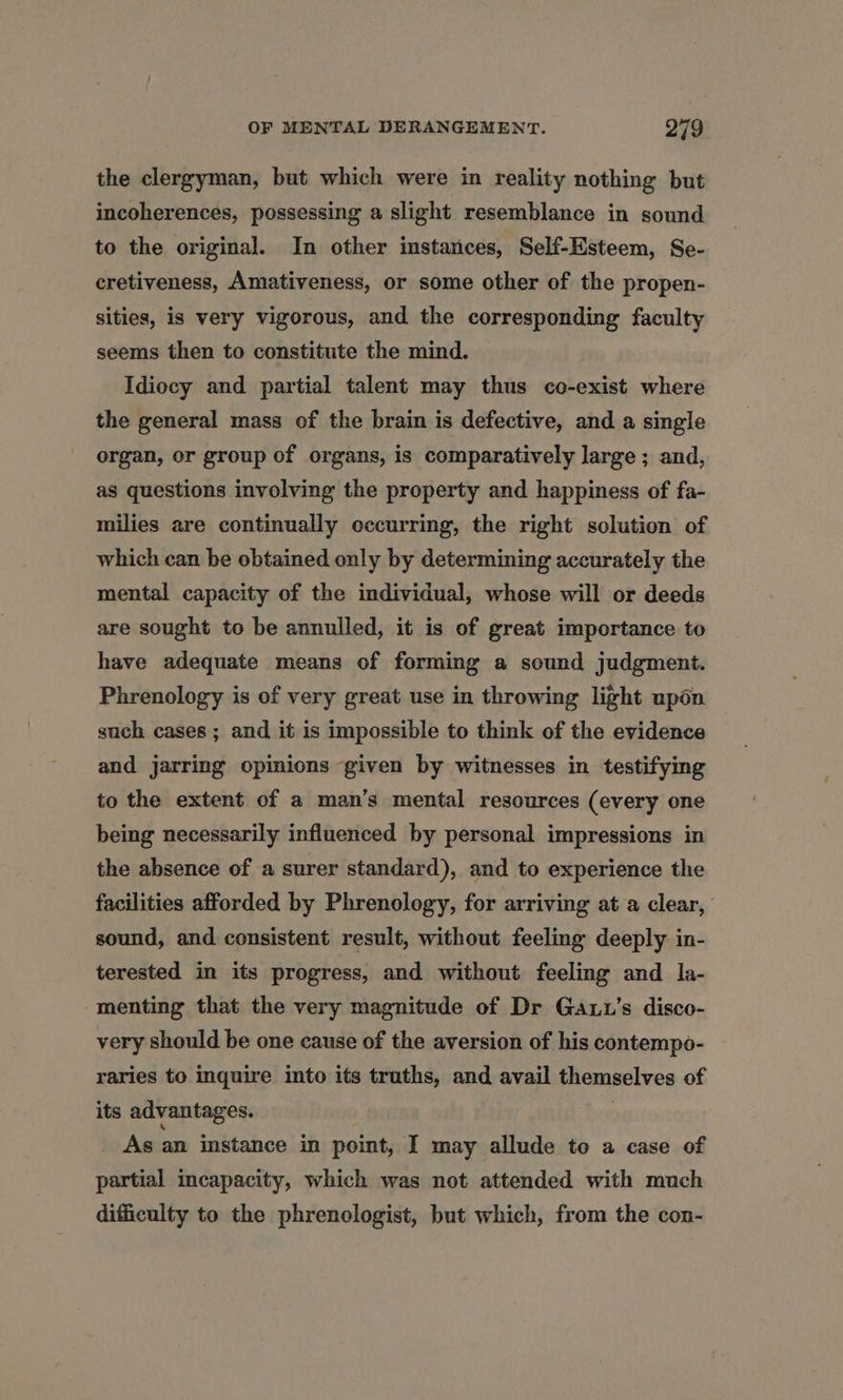 the clergyman, but which were in reality nothing but incoherences, possessing a slight resemblance in sound to the original. In other imstances, Self-Esteem, Se- cretiveness, Amativeness, or some other of the propen- sities, is very vigorous, and the corresponding faculty seems then to constitute the mind. Idiocy and partial talent may thus co-exist where the general mass of the brain is defective, and a single organ, or group of organs, is comparatively large ; and, as questions involving the property and happiness of fa- milies are continually occurring, the right solution of which can be obtained only by determining accurately the mental capacity of the individual, whose will or deeds are sought to be annulled, it is of great importance to have adequate means of forming a sound judgment. Phrenology is of very great use in throwing light upon such cases ; and it is impossible to think of the evidence and jarring opinions ‘given by witnesses in testifying to the extent of a man’s mental resources (every one being necessarily influenced by personal impressions in the absence of a surer standard), and to experience the facilities afforded by Phrenology, for arriving at a clear, sound, and consistent result, without feeling deeply in- terested in its progress, and without feeling and la- menting that the very magnitude of Dr Gaut’s disco- very should be one cause of the aversion of his contempo- raries to inquire into its truths, and avail themselves of its advantages. As an instance in point, I may allude to a case of partial incapacity, which was not attended with much difficulty to the phrenologist, but which, from the con-