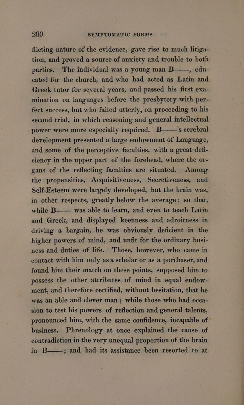 flicting nature of the evidence, gave rise to much litiga- tion, and proved a source of anxiety and trouble to both’ parties. The individual was a young man B , edu- cated for the church, and who had acted as Latin and Greek tutor for several years, and passed his first exa- mination on languages before the presbytery with per- fect success, but who failed utterly, on proceeding to his second trial, in which reasoning and general intellectual ’s cerebral power were more especially required. B development presented a large endowment of Language, and some of the perceptive faculties, with a great defi- ciency in the upper part of the forehead, where the or- gans of the reflecting faculties are situated. Among the propensities, Acquisitiveness, Secretiveness, and Self-Esteem were largely developed, but the brain was, in other respects, greatly below the average; so that, while B and Greek, and displayed keenness and adroitness in driving a bargain, he was obviously deficient in the higher powers of mind, and unfit for the ordinary busi- ness and duties of life. Those, however, who came in was able to learn, and even to teach Latin contact with him only asa scholar or as a purchaser, and found him their match on these points, supposed him to possess the other attributes of mind in equal endow- ment, and therefore certified, without hesitation, that he was an able and clever man; while those who had ocea- sion to test his powers of reflection and general talents, pronounced him, with the same confidence, incapable of * business. Phrenology at once explained the cause of contradiction in the very unequal proportion of the brain in B——,; and had its assistance heen resorted to at