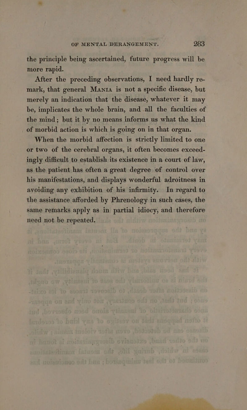 the principle being ascertained, future progress will be more rapid. After the preceding observations, I need hardly re- mark, that general Manta is not a specific disease, but merely an indication that the disease, whatever it may be, implicates the whole brain, and -all the faculties of the mind; but it by no means informs us what the kind of morbid action is which is going on in that organ. When the morbid affection is strictly limited to one or two of the cerebral organs, it often becomes exceed- ingly difficult to establish its existence in a court of law, as the patient has often a great degree of control over his manifestations, and displays wonderful adroitness in avoiding any exhibition of his infirmity. In regard to the assistance afforded by Phrenology in such cases, the same remarks apply as in partial idiocy, and therefore need not be repeated.