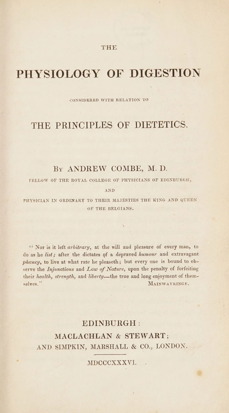 THE PHYSIOLOGY OF DIGESTION CGNSIDERED WITH RELATION TO THE PRINCIPLES OF DIETETICS. By ANDREW COMBE, M. D. FELLOW OF THE ROYAL COLLEGE OF PHYSICIANS OF EDINBURGH, AND PHYSICIAN IN ORDINARY TO THEIR MAJESTIES THE KING AND QUEEN OF THE BELGIANS. «« Nor is it left arbitrary, at the will and pleasure of every man, to do as he list; after the dictates of a depraved humour and extravagant phancy, to live at what rate he pleaseth; but every one is bound to ob- serve the Injunctions and Law of Nature, upon the penalty of forfeiting their health, strength, and liberty—the true and long enjoyment of them- selves,” MAINWAYRINGE. EDINBURGH : MACLACHLAN &amp; STEWART; AND SIMPKIN, MARSHALL &amp; CO., LONDON. MDCCCXXXVI.