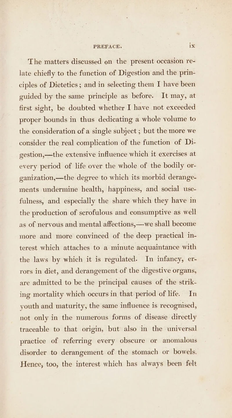 The matters discussed on the present occasion re- late chiefly to the function of Digestion and the prin- ciples of Dietetics; and in selecting them I have been guided by the same principle as before. It may, at first sight, be doubted whether I have not exceeded proper bounds in thus dedicating a whole volume to the consideration of a single subject ; but the more we consider the real complication of the function of Di- gestion,—the extensive influence which it exercises at every period of life over the whole of the bodily or- ganization,—the degree to which its morbid derange- ments undermine health, happiness, and social use- fulness, and especially the share which they have in the production of scrofulous and consumptive as well as of nervous and mental affections,—we shall become more and more convinced of the deep practical in- terest which attaches to a minute acquaintance with the laws by which it is regulated. In infancy, er- rors in diet, and derangement of the digestive organs, are admitted to be the principal causes of the strik- ing mortality which occurs in that period of life. In youth and maturity, the same influence is recognised, not only in the numerous forms of disease directly traceable to that origin, but also in the universal practice of referring every obscure or anomalous disorder to derangement of the stomach or bowels. Hence, too, the interest which has always been felt