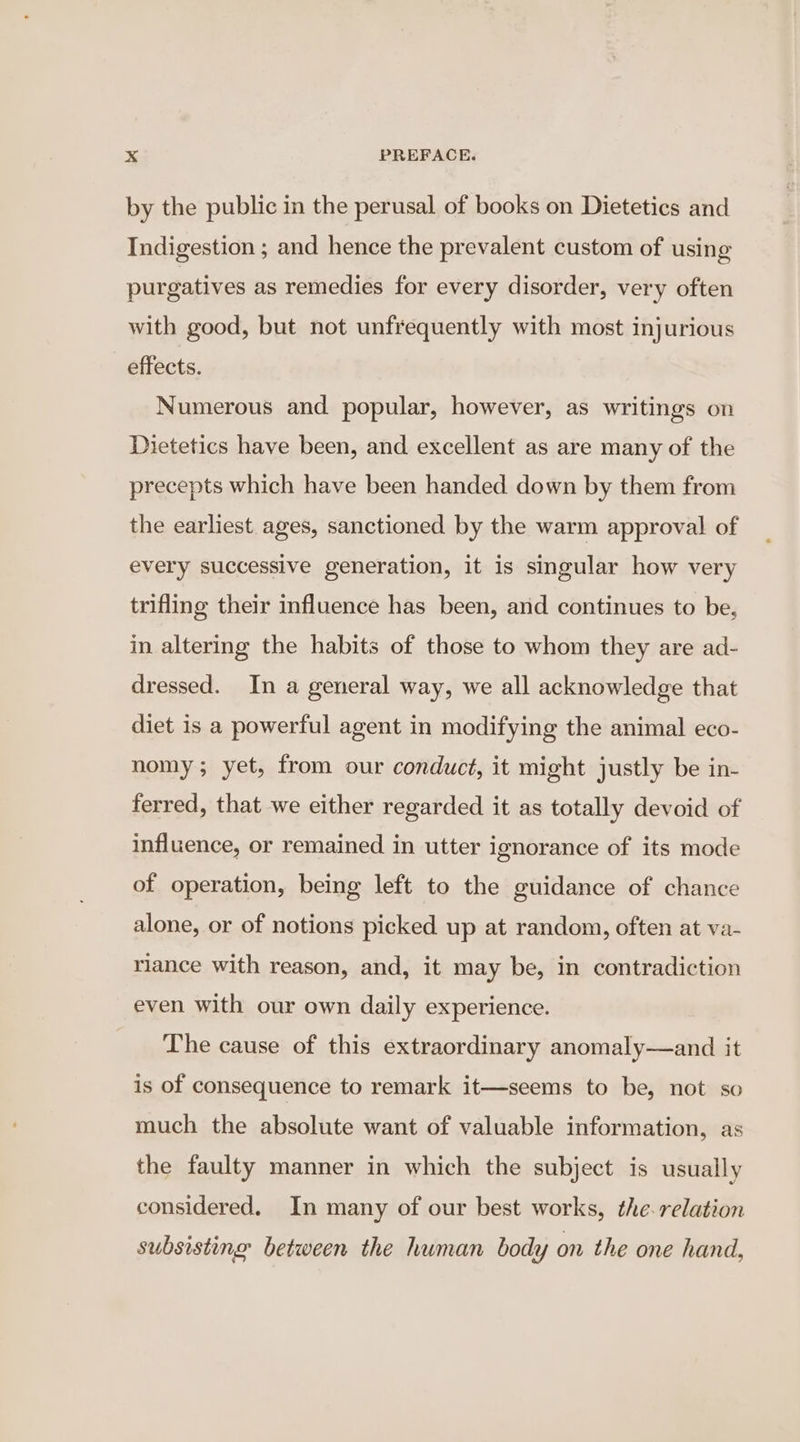 by the public in the perusal of books on Dietetics and Indigestion ; and hence the prevalent custom of using purgatives as remedies for every disorder, very often with good, but not unfrequently with most injurious effects. Numerous and popular, however, as writings on Dietetics have been, and excellent as are many of the precepts which have been handed. down by them from the earliest ages, sanctioned by the warm approval of every successive generation, it is singular how very trifling their influence has been, and continues to be, in altering the habits of those to whom they are ad- dressed. In a general way, we all acknowledge that diet is a powerful agent in modifying the animal eco- nomy; yet, from our conduct, it might justly be in- ferred, that we either regarded it as totally devoid of influence, or remained in utter ignorance of its mode of operation, being left to the guidance of chance alone, or of notions picked up at random, often at va- riance with reason, and, it may be, in contradiction even with our own daily experience. The cause of this extraordinary anomaly—and it is of consequence to remark it—seems to be, not so much the absolute want of valuable information, as the faulty manner in which the subject is usually considered. In many of our best works, the-relation subsisting between the human body on the one hand,