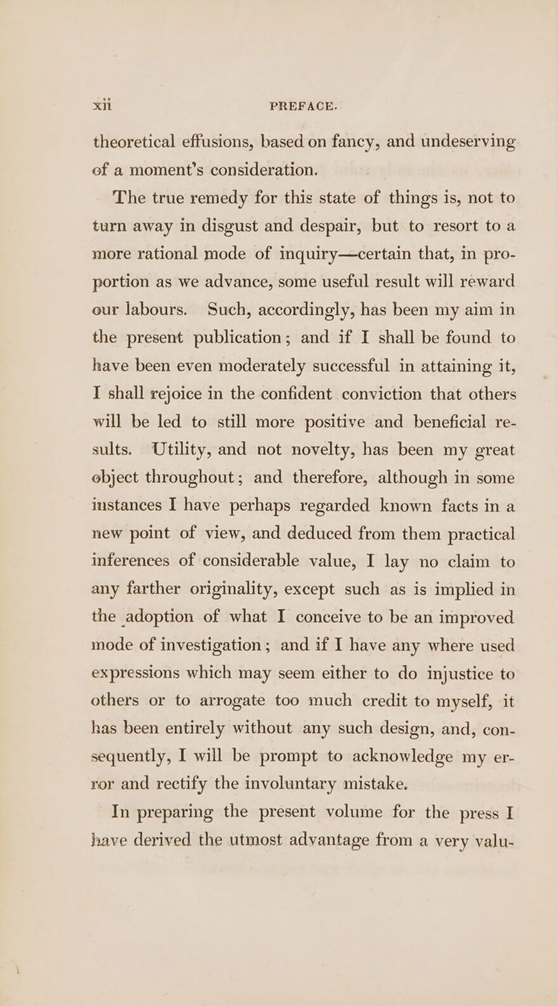 theoretical effusions, based on fancy, and undeserving ef a moment’s consideration. The true remedy for this state of things is, not to turn away in disgust and despair, but to resort to a more rational mode of inquiry—certain that, in pro- portion as we advance, some useful result will reward eur labours. Such, accordingly, has been my aim in the present publication; and if I shall be found to have been even moderately successful in attaining it, I shall rejoice in the confident conviction that others will be led to still more positive and beneficial re- sults. Utility, and not novelty, has been my great object throughout; and therefore, although in some instances I have perhaps regarded known facts in a new point of view, and deduced from them practical inferences of considerable value, I lay no claim to any farther originality, except such as is implied in the adoption of what I conceive to be an improved mode of investigation; and if I have any where used expressions which may seem either to do injustice to others or to arrogate too much credit to myself, it has been entirely without any such design, and, con- sequently, I will be prompt to acknowledge my er- ror and rectify the involuntary mistake. In preparing the present volume for the press I have derived the utmost advantage from a very valu-