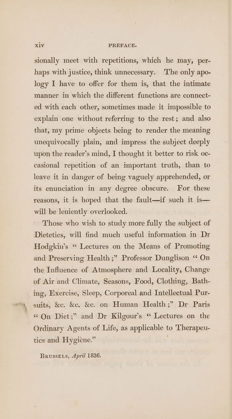 sionally meet with repetitions, which he may, per- haps with justice, think unnecessary. ‘The only apo- logy I have to offer for them is, that the intimate manner in which the different functions are connect- ed with each other, sometimes made it impossible to explain one without referring to the rest; and also that, my prime objects being to render the meaning unequivocally plain, and impress the subject deeply upon the reader’s mind, I thought it better to risk oc- casional repetition of an important truth, than to leave it in danger of being vaguely apprehended, or its enunciation in any degree obscure. For these reasons, it is hoped that the fault—if such it is— will be leniently overlooked. ~ Those who wish to study more fully the subject of Dietetics, will find much useful information in Dr Hodgkin’s “ Lectures on the Means of Promoting and Preserving Health ;” Professor Dunglison ‘ On the Influence of Atmosphere and Locality, Change of Air and Climate, Seasons, Food, Clothing, Bath- ing, Exercise, Sleep, Corporeal and Intellectual Pur- ‘On Diet;” and Dr Kilgour’s “ Lectures on the Ordinary Agents of Life, as applicable to Therapeu- tics and Hygiene.” BrussEts, April 1836.