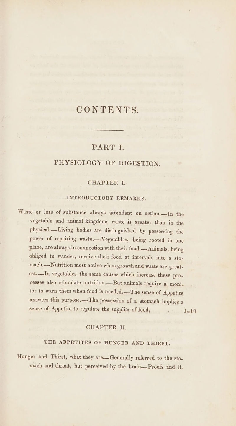 CONTENTS. PART J. PHYSIOLOGY OF DIGESTION. CHAPTER I: INTRODUCTORY REMARKS. Waste or loss of substance always attendant on action,—In the vegetable and animal kingdoms waste is greater than in the physical.—Living bodies are distinguished by possessing the power of repairing waste.—.Vegetables, being rooted in one place, are always in conneetion with their food,——Animals, being obliged to wander, receive their food at intervals into a sto-~ mach.—-Nutrition most active when growth and waste are great- est.—In vegetables the same causes which increase these pro- cesses also stimulate nutrition.—But animals require a moni- tor to warn them when food is needed.—The sense of Appetite answers this purpose.—The possession of a stomach implies a sense of Appetite to regulate the supplies of food, . 1-10 CHAPTER II. THE APPETITES OF HUNGER AND THIRST. Hunger and Thirst, what they are—Generally referred to the sto- mach and throat, but perceived by the brain—Proofs and il-