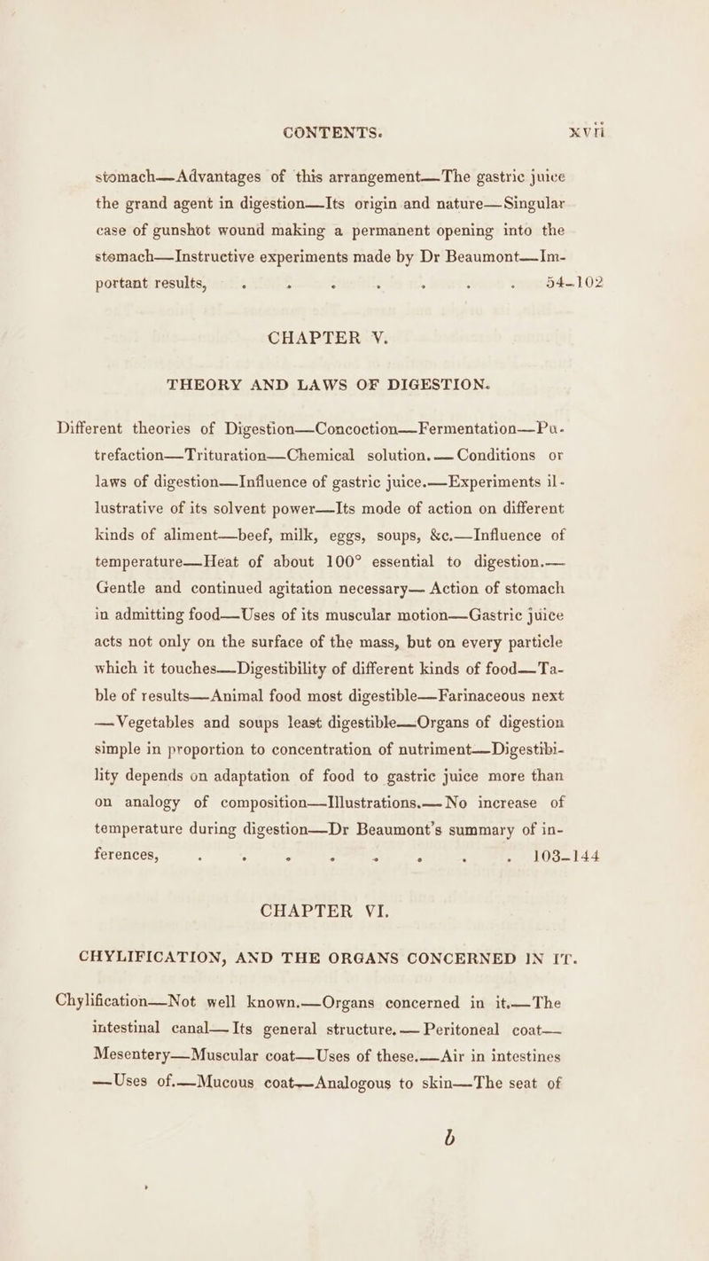 stomach—Advantages of this arrangement—The gastric juice the grand agent in digestion—Its origin and nature— Singular case of gunshot wound making a permanent opening into the stemach—Instructive experiments made by Dr Beaumont—Im- portant results, : ° . : ; : . °54-102 CHAPTER V. THEORY AND LAWS OF DIGESTION. Different theories of Digestion—Concoction—Fermentation—Pu.- trefaction—Trituration—Chemical solution. — Conditions or laws of digestion—Influence of gastric juice. Experiments il- lustrative of its solvent power—Its mode of action on different kinds of aliment—beef, milk, eggs, soups, &amp;c.—Influence of temperature—Heat of about 100° essential to digestion.— Gentle and continued agitation necessary— Action of stomach in admitting food—Uses of its muscular motion—Gastric juice acts not only on the surface of the mass, but on every particle which it touches—Digestibility of different kinds of food—Ta- ble of results—Animal food most digestible—Farinaceous next — Vegetables and soups least digestible—Organs of digestion simple in proportion to concentration of nutriment—Digestibi- lity depends on adaptation of food to gastric juice more than on analogy of composition—Illustrations.—No increase of temperature during digestion—Dr Beaumont’s summary of in- ° . . 103-144 ferences, : 5 ‘ Z Ps CHAPTER VI. CHYLIFICATION, AND THE ORGANS CONCERNED IN IT. Chylification—Not well known.—Organs concerned in it.The intestinal canal—Its general structure.— Peritoneal coat— Mesentery—Muscular coat—Uses of these.—Air in intestines —Uses of.—Mucous coat—Analogous to skin—The seat of b