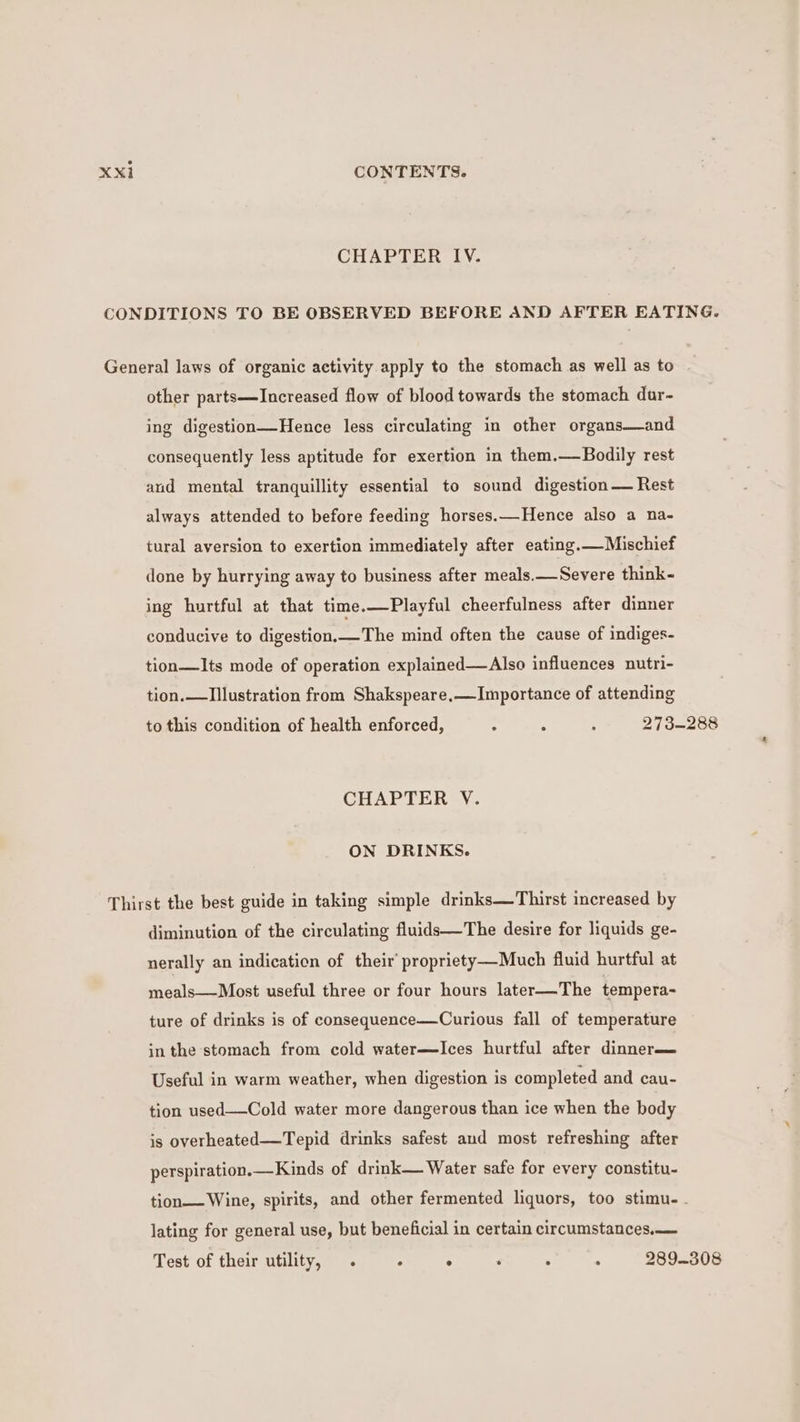 CHAPTER IV. CONDITIONS TO BE OBSERVED BEFORE AND AFTER EATING. General laws of organic activity apply to the stomach as well as to other parts—lIncreased flow of blood towards the stomach dar- ing digestion—Hence less circulating in other organs—and consequently less aptitude for exertion in them.—Bodily rest and mental tranquillity essential to sound digestion — Rest always attended to before feeding horses.—Hence also a na- tural aversion to exertion immediately after eating.—Mischief done by hurrying away to business after meals.—Severe think- ing hurtful at that time.—Playful cheerfulness after dinner conducive to digestion.—The mind often the cause of indiges- tion—Its mode of operation explained—Also influences nutri- tion.—TIIlustration from Shakspeare,—Importance of attending to this condition of health enforced, A 7 ; 273-288 CHAPTER V. ON DRINKS. Thirst the best guide in taking simple drinks—Thirst increased by diminution of the circulating fluids—The desire for liquids ge- nerally an indication of their’ propriety—Much fluid hurtful at meals—Most useful three or four hours later—The tempera- ture of drinks is of consequence—Curious fall of temperature in the stomach from cold water—Ices hurtful after dinner— Useful in warm weather, when digestion is completed and cau- tion used—Cold water more dangerous than ice when the body is overheated—Tepid drinks safest and most refreshing after perspiration.—Kinds of drink— Water safe for every constitu- tion— Wine, spirits, and other fermented liquors, too stimu-. lating for general use, but beneficial in certain circumstances, Test of their utility, . . ° ‘ . , 289-308