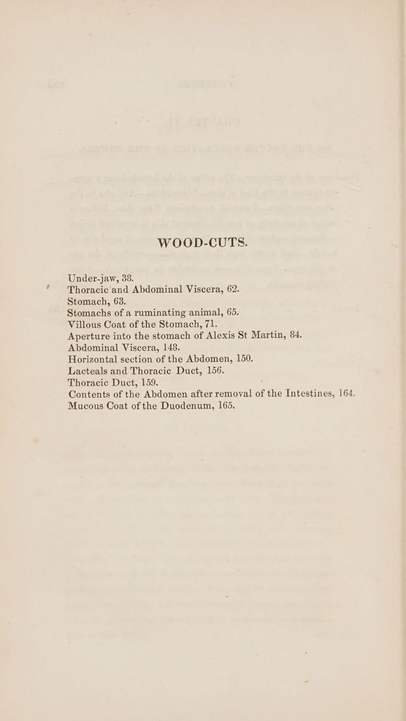WOOD-CUTS. Under-jaw, 38. Thoracic and Abdominal Viscera, 62. Stomach, 63. Stomachs of a ruminating animal, 65. Villous Coat of the Stomach, 71. Aperture into the stomach of Alexis St Martin, 84. Abdominal Viscera, 148. Horizontal section of the Abdomen, 150. Lacteals and Thoracic Duct, 156. Thoracic Duct, 159. Contents of the Abdomen after removal of the Intestines, 164. Mucous Coat of the Duodenum, 165.