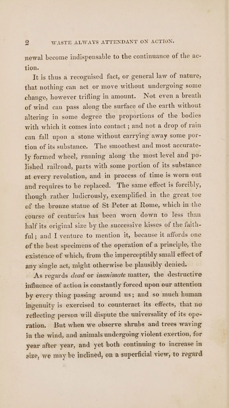 newal become indispensable to the continuance of the ac- tion. It is thus a recognised fact, or general law of nature, that nothing can act or move without undergoing some change, however trifling in amount. Not even a breath of wind can pass along the surface of the earth without altering in some degree the proportions of the bodies with which it comes into contact ; and not a drop of rain can fall upon a stone without carrying away some por- tion of its substance. The smoothest and most accurate- ly formed wheel, running along the most level and po- lished railroad, parts with some portion of its substance at every revolution, and in process of time is worn out and requires to be replaced. The same effect is forcibly, though rather ludicrously, exemplified in the great toe of the bronze statue of St Peter at Rome, which in the course of centuries has been worn down to less than half its original size by the successive kisses of the faith- ful; and I venture to mention it, because it affords one of the best specimens of the operation of a principle, the existence of which, from the imperceptibly small effect of any single act, might otherwise be plausibly denied. As regards dead or inanimate matter, the destructive influence of action is constantly forced upon our attention by every thing passing around us; and so much human | mgenuity is exercised to counteract its effects, that ne reflecting person will dispute the universality of its ope- ration. But when we observe shrubs and trees waving in the wind, and animals undergoing violent exertion, for year after year, and yet both continuing to increase in size, we may be inclined, on a superficial view, to regard