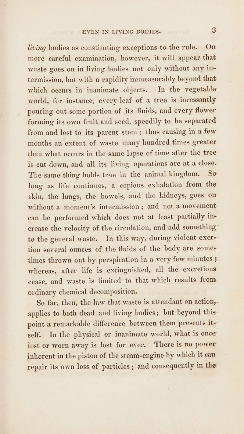 living bodies as constituting exceptions to the rule. On more careful examination, however, it will appear that waste goes on in living bodies not only without any in- termission, but with a rapidity immeasurably beyond that which occurs in inanimate objects. In the vegetable world, for instance, every leaf of a tree is incessantly pouring out some portion of its fluids, and every flower forming its own fruit and seed, speedily to be separated from and lost to its parent stem; thus causing in a few months an extent of waste many hundred times greater than what occurs in the same lapse of time after the tree is cut down, and all its living operations are at a close. The same thing holds true in the animal kingdom. So long as life continues, a copious exhalation from the skin, the lungs, the bowels, and the kidneys, goes on without a moment’s intermission ; and not a movement can be performed which does not at least partially in- crease the velocity of the circulation, and add something to the general waste. In this way, during violent exer-- tion several ounces of the fluids of the body are some- times thrown out by perspiration in a very few minutes 5. whereas, after life is extinguished, all the excretions cease, and waste is limited to that which results from ordinary chemical decomposition. So far, then, the law that waste is attendant on action,. applies to both dead and living bodies; but beyond this point a remarkable difference between them presents it- self. In the physical or inanimate world, what 1s once’ lost or worn away is lost for ever. There is no power inherent in the piston of the steam-engine by which it can repair its own loss of particles; and consequently in the