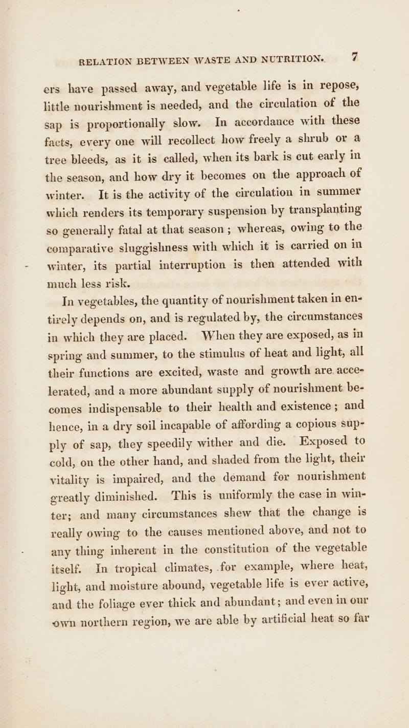 ers have passed away, and vegetable life is in repose, little nourishment is needed, and the circulation of the sap is proportionally slow. In accordance with these facts, every one will recollect how freely a shrub or a tree bleeds, as it is called, when its bark is cut early in the season, and how dry it becomes on the approach of winter. It is the activity of the circulation in summer which renders its temporary suspension by transplanting so generally fatal at that season ; whereas, owing to the comparative sluggishness with which it is carried on in winter, its partial interruption is then attended with much less risk. In vegetables, the quantity of nourishment taken in en- tirely depends on, and is regulated by, the circumstances in which they are placed. When they are exposed, as in spring and summer, to the stimulus of heat and light, all their functions are excited, waste and growth are acce- lerated, and a more abundant supply of nourishment be- comes indispensable to their health and existence ; and hence, in a dry soil incapable of affording a copious sup- ply of sap, they speedily wither and die. Exposed to cold, on the other hand, and shaded from the light, their vitality is impaired, and the demand for nourishment ereatly diminished. This is uniformly the case in win- ter; and many circumstances shew that the change is really owing to the causes mentioned above, and not to any thing inherent in the constitution of the vegetable itself. In tropical climates, for example, where heat, light, and moisture abound, vegetable life is ever active, and the foliage ever thick and abundant; and even in our own northern region, we are able by artificial heat so far