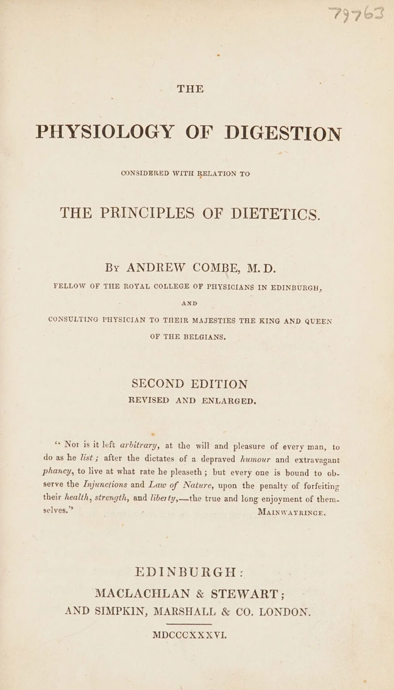 THE PHYSIOLOGY OF DIGESTION CONSIDERED WITH RELATION TO THE PRINCIPLES OF DIETETICS. By ANDREW COMBE, M.D. FELLOW OF THE ROYAL COLLEGE OF PHYSICIANS IN EDINBURGH, AND CONSULTING PHYSICIAN TO THEIR MAJESTIES THE KING AND QUEEN OF THE BELGIANS. SECOND EDITION REVISED AND ENLARGED. ‘* Nor is it left arbitrary, at the will and pleasure of every man, to do as he list ; after the dictates of a depraved humour and extravagant phancy, to live at what rate he pleaseth; but every one is bound to ob- serve the Injunctions and Law of Nature, upon the penalty of forfeiting their health, strength, and liberty,—the true and long enjoyment of them- selves.” MAINWAYRINGE. EDINBURGH: MACLACHLAN &amp; STEWART; AND SIMPKIN, MARSHALL &amp; CO. LONDON. MDCCCXX XVI. yates #