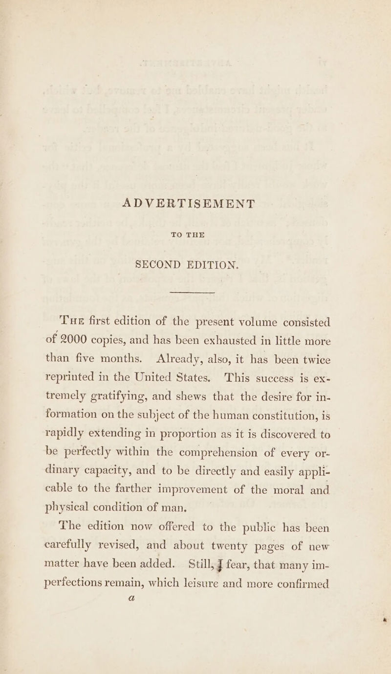 ADVERTISEMENT TO THE SECOND EDITION. Tue first edition of the present volume consisted of 2000 copies, and has been exhausted in little more than five months. Already, also, it has been twice reprinted in the United States. This success is ex- tremely gratifying, and shews that the desire for in- formation on the subject of the human constitution, is rapidly extending in proportion as it is discovered to be perfectly within the comprehension of every or- dinary capacity, and to be directly and easily appli- cable to the farther improvement of the moral and physical condition of man. The edition now offered to the public has been carefully revised, and about twenty pages of new matter have been added. Still, J fear, that many im- perfections remain, which leisure and more confirmed a