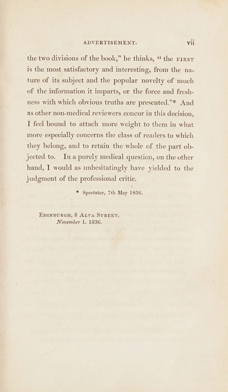 the two divisions of the book,” he thinks, “ the rirst is the most satisfactory and interesting, from the na- ture of its subject and the popular novelty of much of the information it imparts, or the force and fresh- ness with which obvious truths are presented.”* And as other non-medical reviewers concur in this decision, I feel bound to attach more weight to them in what more especially concerns the class of readers to which they belong, and to retain the whole of the part ob- jected to. Ina purely medical question, on the other hand, I would as unhesitatingly have yielded to the judgment of the professional critic. * Spectator, 7th May 1836. EpinpureH, 8 Atva STREET, November 1. 1836.