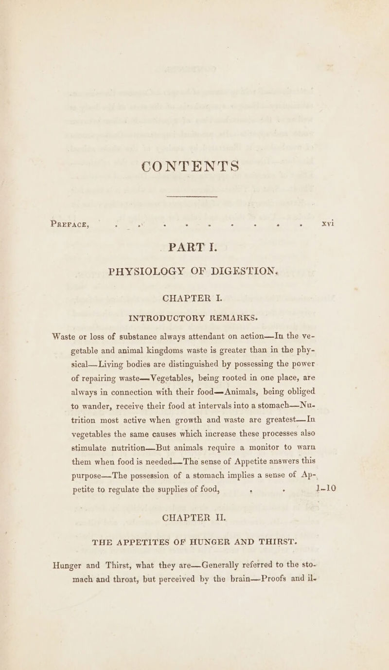 CONTENTS PREFACE, : . A A . A . ; . xyvl PART I. PHYSIOLOGY OF DIGESTION. CHAPTER I. INTRODUCTORY REMARKS. Waste or loss of substance always attendant on action—In the ve- getable and animal kingdoms waste is greater than in the phy- sical— Living bodies are distinguished by possessing the power of repairing waste—Vegetables, being rooted in one place, are always in connection with their food—-Animals, being obliged to wander, receive their food at intervals into a stomach—Nu- trition most active when growth and waste are greatest—In vegetables the same causes which increase these processes also stimulate nutrition—But animals require a monitor to warn them when food is needed—The sense of Appetite answers this purpose—The possession of a stomach implies a sense of Ap-. petite to regulate the supplies of food, : . 1~10 CHAPTER II. THE APPETITES OF HUNGER AND THIRST. Hunger and Thirst, what they are—Generally referred to the sto- mach and throat, but perceived by the brain—Proofs and il.