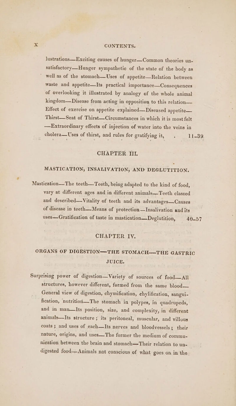 lustrations Exciting causes of hunger—-Common theories un- satisfactory—_Hunger sympathetic of the state of the body as well as of the stomach—Uses of appetite—Relation between waste and appetite—Its practical importance—Consequences of overlooking it illustrated by analogy of the whole animal kingdom—Disease from acting in opposition to this relation— Effect of exercise on appetite explained —Diseased appetite— Thirst—Seat of Thirst—Circumstances in which it is most felt —Extraordinary effects of injection of water into the veins in cholera—Uses of thirst, and rules for gratifying it, 11-39 “ CHAPTER III. MASTICATION, INSALIVATION, AND DEGLUTITION. Mastication—The teeth—Teeth, being adapted to the kind of food, vary at different ages and in different animals—Teeth classed and described—Vitality of teeth and its advantages—Causes of disease in teeth_-Means of protection—Insalivation and its uses—Gratification of taste in mastication—Deglutition, 40-57 CHAPTER IV. ORGANS OF DIGESTION—THE STOMACH—THE GASTRIC JUICE. Surprising power of digestion—Variety of sources of food—All structures, however different, formed from the same blood— General view of digestion, chymification, chylification, sangui- fication, nutrition—The stomach in polypes, in quadrupeds, and in man—Its position, size, and complexity, in different animals—Its structure ; its peritoneal, muscular, and villous coats ; and uses of each—lIts nerves and bloodvessels; their nature, origins, and uses—The former the medium of commu- ni¢ation between the brain and stomach—Their relation to un- es digested food— Animals nat conscious of what goes on in the.