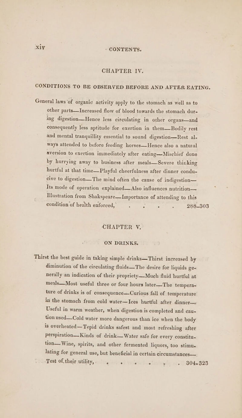 CHAPTER IV. CONDITIONS TO BE OBSERVED BEFORE AND AFTER EATING. General laws ‘of organic activity apply to the stomach as well as to other parts—Increased flow of blood towards the stomach dur- ing digestion—Hence less circulating in other organs—and consequently less aptitude for exertion in them—Bodily rest and mental tranquillity essential to sound digestion—Rest al- ways attended to before feeding horses—Hence also a natural aversion to exertion immediately after eating—Mischief done by hurrying away to business after meals—Severe thinking hurtful at that time—Playful cheerfulness after dinner condu- cive to digestion—The mind often the cause of indigestion— Its mode of operation explained—Also influences nutrition— Illustration from Shakspeare—Importance of attending to this condition of health enforced, ; . A , 288-303 CHAPTER VY. ON DRINKS. Thirst the best guide in taking simple drinks—Thirst increased by diminution of the circulating fluids—The desire for liquids ge- nerally an indication of their propriety—-Much fluid hurtful at meals—Most useful three or four hours later—The tempera~ ture of drinks is of consequence—Curious fall of temperature in the stomach from cold water—Ices hurtful after dinner— Useful in warm weather, when digestion is completed and cau- tion used—Cold water more dangerous than ice when the body is overheated— Tepid drinks safest and most refreshing after perspiration—Kinds of drink— Water safe for every constitu- tion— Wine, spirits, and other fermented liquors, too stimu. lating for general use, but beneficial in certain circumstances—. Test of.their utility, : ‘ : , - 804-823