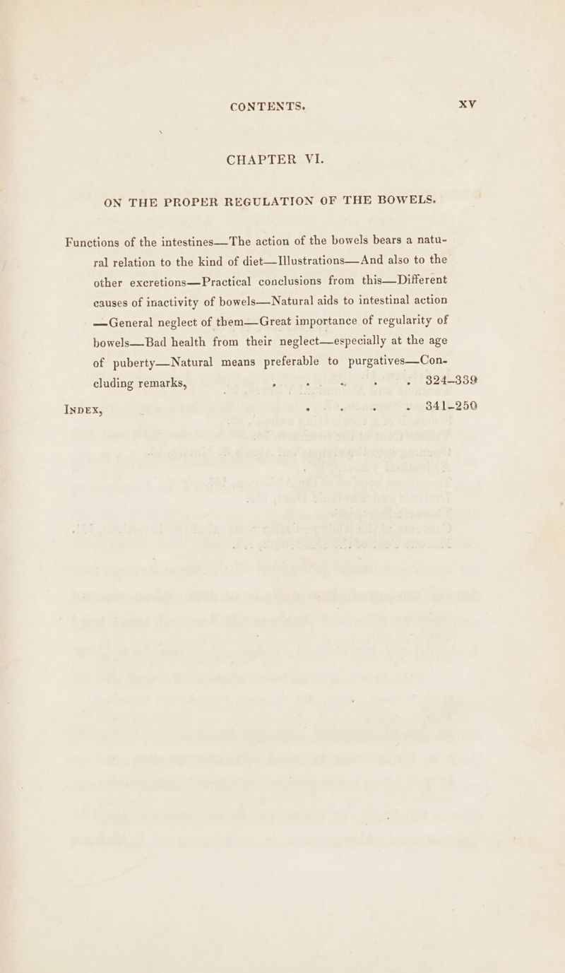 CHAPTERAV I: ON THE PROPER REGULATION OF THE BOWELS. Functions of the intestines—The action of the bowels bears a natu- ral relation to the kind of diet—TIllustrations—And also to the other excretions—Practical conclusions from this—Different causes of inactivity of bowels—Natural aids to intestinal action —General neglect of them—Great importance of regularity of bowels—Bad health from their neglect—especially at the age of puberty—Natural means preferable to purgatives—Con- cluding remarks, : . “ 5 . 324-339 INDEX, : . . : - 341-250