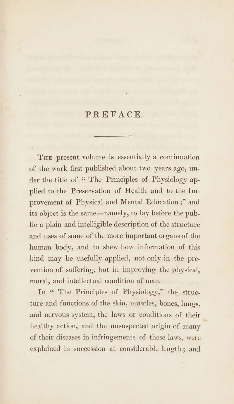 PREFACE. THE present volume is essentially a continuation of the work first published about two years ago, un- der the title of “ The Principles of Physiology ap- plied to the Preservation of Health and to the Im- provement of Physical and Mental Education ;” and its object is the same—namely, to lay before the pub- lic a plain and intelligible description of the structure and uses of some of the more important organs of the human body, and to shew how information of this kind may be usefully applied, not only in the pre- vention of suffering, but in improving the physical, moral, and intellectual condition of man. In “ The Principles of Physiology,” the struc- ture and functions of the skin, muscles, bones, lungs, and nervous system, the laws or conditions of their healthy action, and the unsuspected origin of many of their diseases in mfringements of these laws, were explained in succession at considerable length; and