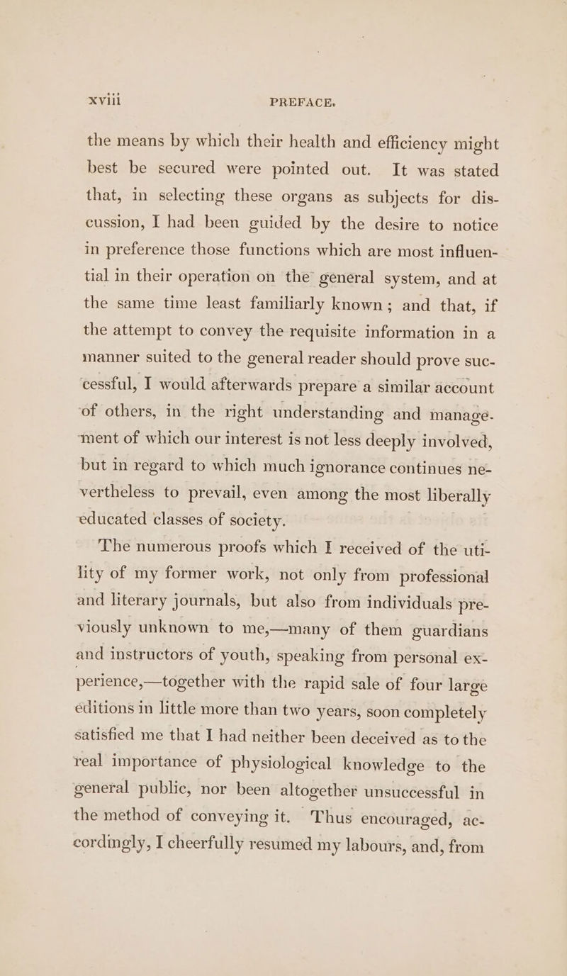 the means by which their health and efficiency might best be secured were pointed out. It was stated that, in selecting these organs as subjects for dis- cussion, I had been guided by the desire to notice in preference those functions which are most influen- tial in their operation on the general system, and at the same time least familiarly known; and that, if the attempt to convey the requisite information in a manner suited to the general reader should prove suc- cessful, I would afterwards prepare a similar account of others, in the right understanding and manage. iment of which our interest is not less deeply involved, but in regard to which much ignorance continues ne- vertheless to prevail, even among the most liberally educated classes of society. The numerous proofs which I received of the uti- lity of my former work, not only from professional and literary journals, but also from individuals pre- viously unknown to me,—many of them guardians and instructors of youth, speaking from personal ex- perience,—together with the rapid sale of four large editions in little more than two years, soon completely satisfied me that I had neither been deceived as to the real importance of physiological knowledge to the general public, nor been altogether unsuccessful in the method of conveying it. Thus encouraged, ac- cordingly, I cheerfully resumed my labours, and, from