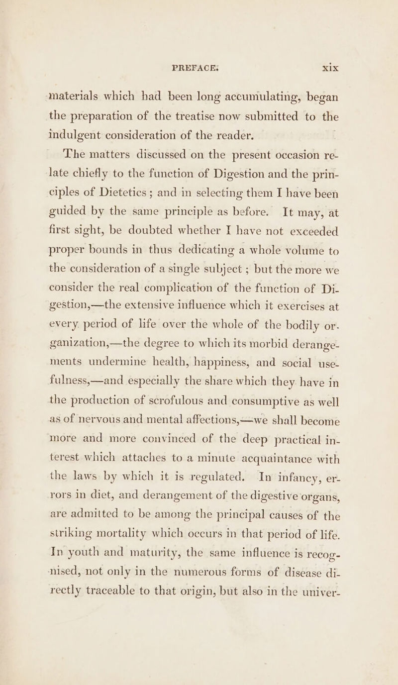 materials which had been long accumulating, began the preparation of the treatise now submitted to the indulgent consideration of the reader. . The matters discussed on the present occasion re- late chiefly to the function of Digestion and the prin- ciples of Dietetics ; and in selecting them I have been guided by the same principle as before. It may, at first sight, be doubted whether I have not exceeded proper bounds in thus dedicating a whole volume to the consideration of a single subject ; but the more we consider the real complication of the function of Di. gestion,—the extensive influence which it exercises at every. period of life over the whole of the bodily or. ganization,—the degree to which its morbid derange- ments undermine health, happiness, and social use- fulness,—and especially the share which they have in the production of scrofulous and consumptive as well as of nervous and mental affections,—we shall become more and more convinced of the deep practical in- terest which attaches to a minute acquaintance with the laws by which it is regulated. In infancy, er- rors in diet, and derangement of the digestive organs, are admitted to be among the principal causes of the striking mortality which occurs in that period of life. In youth and maturity, the same influence is recog- nised, not only in the numerous forms of disease di- rectly traceable to that origin, but also in the univer-