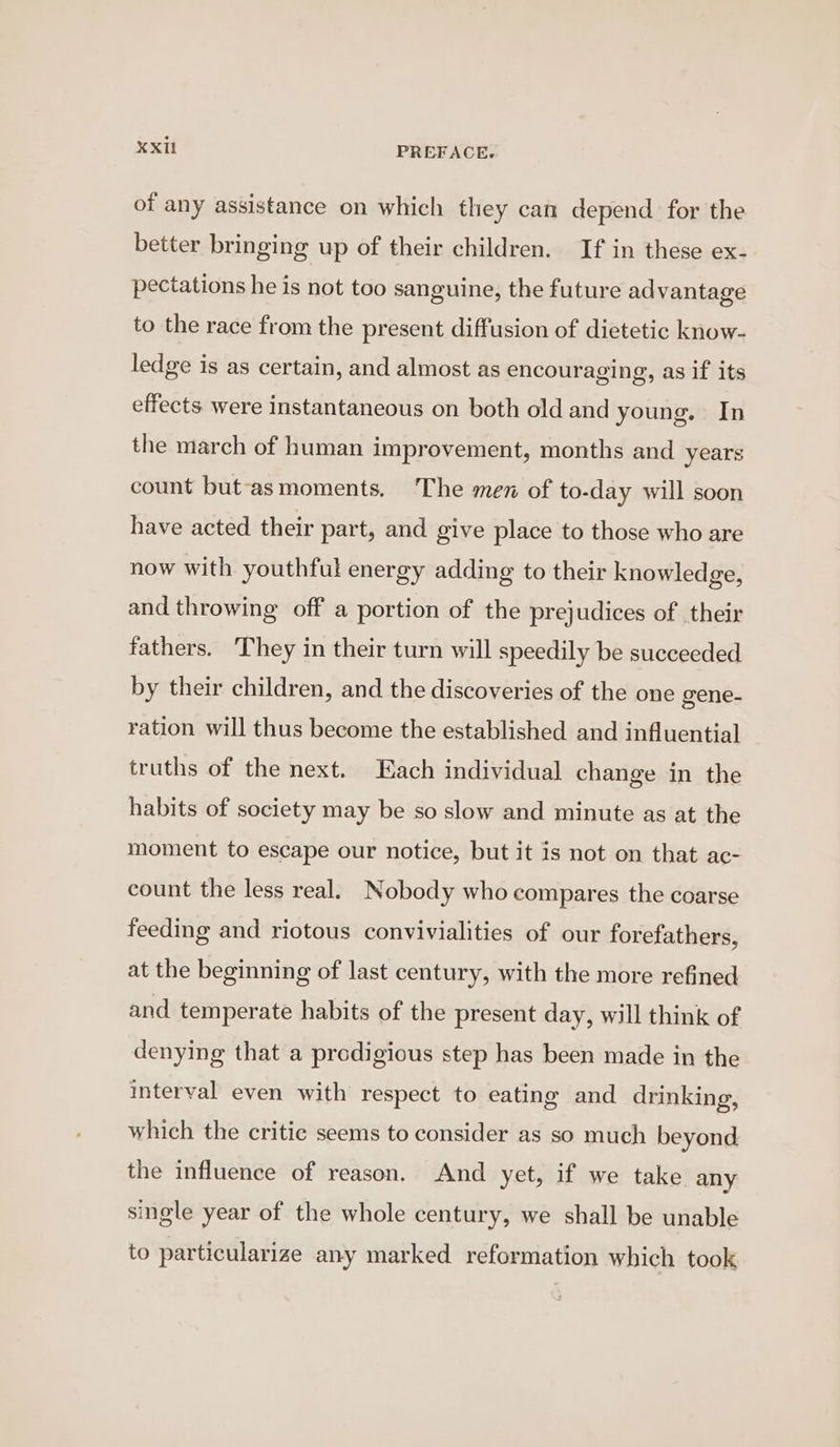 of any assistance on which they can depend for the better bringing up of their children. If in these ex- pectations he is not too sanguine, the future advantage to the race from the present diffusion of dietetic know- ledge is as certain, and almost as encouraging, as if its effects. were instantaneous on both old and young. In the march of human improvement, months and years count but-asmoments. The men of to-day will soon have acted their part, and give place to those who are now with youthful energy adding to their knowledge, and throwing off a portion of the prejudices of their fathers. They in their turn will speedily be succeeded by their children, and the discoveries of the one gene- ration will thus become the established and influential truths of the next. Each individual change in the habits of society may be so slow and minute as at the moment to escape our notice, but it is not on that ac- count the less real. Nobody who compares the coarse feeding and riotous convivialities of our forefathers, at the beginning of last century, with the more refined and temperate habits of the present day, will think of denying that a predigious step has been made in the interval even with respect to eating and drinking, which the critic seems to consider as so much beyond the influence of reason. And yet, if we take any single year of the whole century, we shall be unable to particularize any marked reformation which took