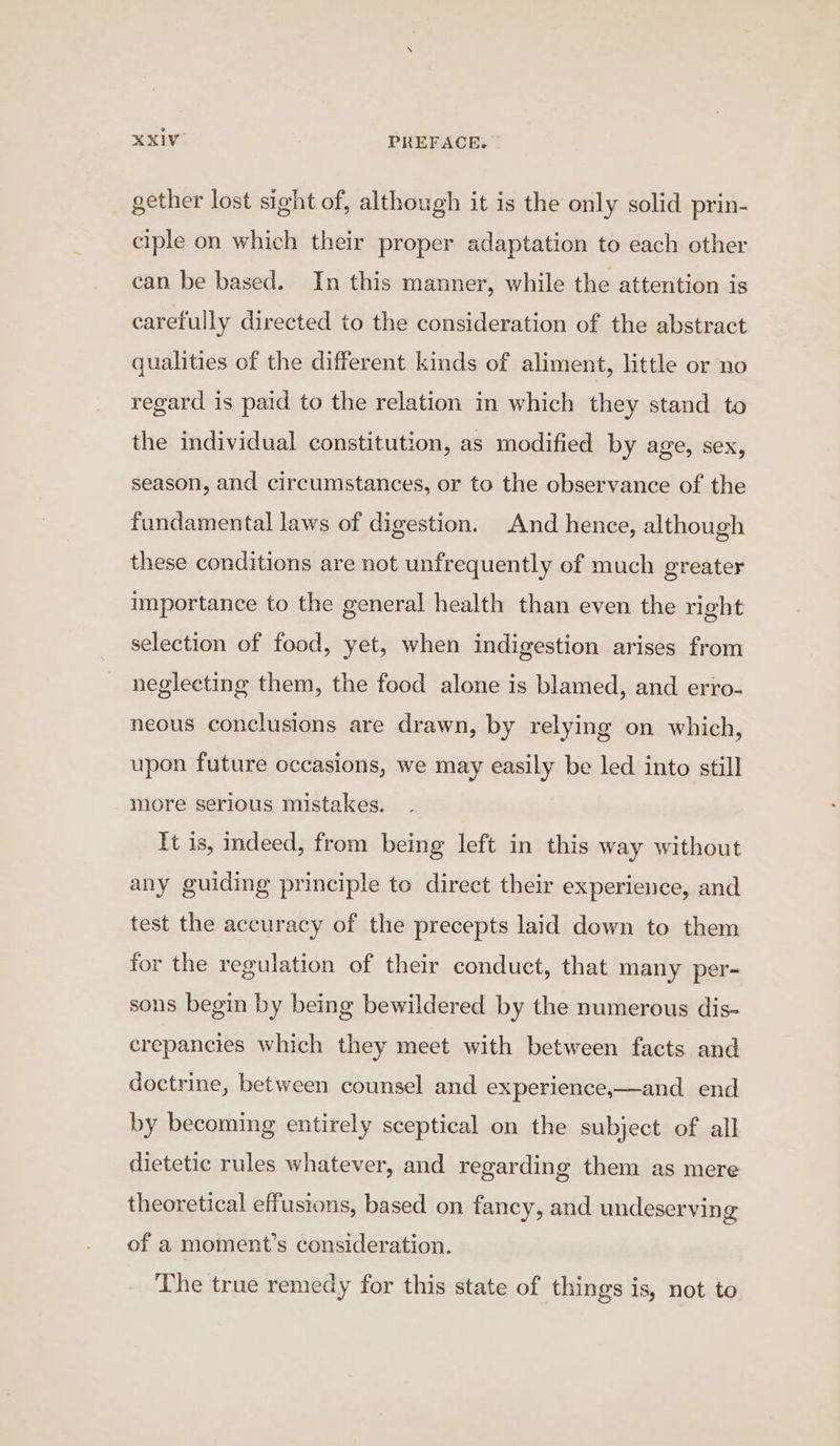 gether lost sight of, although it is the only solid prin- ciple on which their proper adaptation to each other can be based. In this manner, while the attention is carefully directed to the consideration of the abstract qualities of the different kinds of aliment, little or no regard is paid to the relation in which they stand to the individual constitution, as modified by age, sex, season, and circumstances, or to the observance of the fundamental laws of digestion. And hence, although these conditions are not unfrequently of much greater importance to the general health than even the right selection of food, yet, when indigestion arises from neglecting them, the food alone is blamed, and erro- neous conclusions are drawn, by relying on which, upon future occasions, we may easily be led into still more serious mistakes. It 1s, indeed, from being left in this way without any guiding principle to direct their experience, and test the accuracy of the precepts laid down to them for the regulation of their conduct, that many per- sons begin by being bewildered by the numerous dis- crepancies which they meet with between facts and doctrine, between counsel and experience,—and_ end by becoming entirely sceptical on the subject of all dietetic rules whatever, and regarding them as mere theoretical effusions, based on fancy, and undeserving of a moment’s consideration. The true remedy for this state of things is, not to