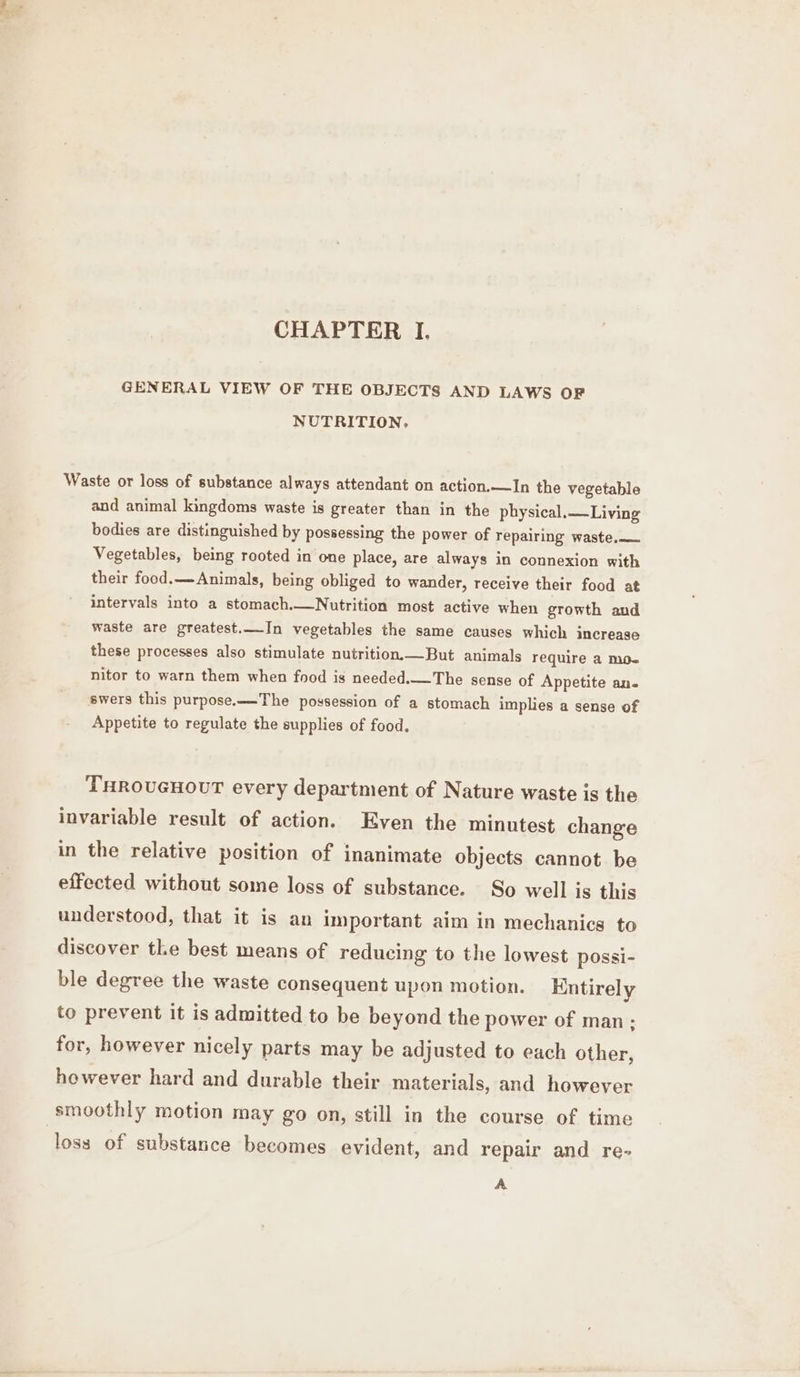 GENERAL VIEW OF THE OBJECTS AND LAWS OF NUTRITION, Waste or loss of substance always attendant on action.—In the vegetable and animal kingdoms waste is greater than in the physical. —Living bodies are distinguished by possessing the power of repairing waste. Vegetables, being rooted in one place, are always in connexion with their food.— Animals, being obliged to wander, receive their food at intervals into a stomach.—Nutrition most active when growth and waste are greatest.—In vegetables the same causes which increase these processes also stimulate nutrition.—But animals require a M0- nitor to warn them when food is needed.—The sense of Appetite an- swers this purpose.—-The possession of a stomach implies a sense of Appetite to regulate the supplies of food. THROUGHOUT every department of Nature waste is the invariable result of action. Even the minutest change in the relative position of inanimate objects cannot be effected without some loss of substance. So well is this understood, that it is an important aim in mechanics to discover the best means of reducing to the lowest possi- ble degree the waste consequent upon motion. Entirely to prevent it is admitted to be beyond the power of man: for, however nicely parts may be adjusted to each other, however hard and durable their materials, and however smoothly motion may go on, still in the course of time loss of substance becomes evident, and repair and re- A