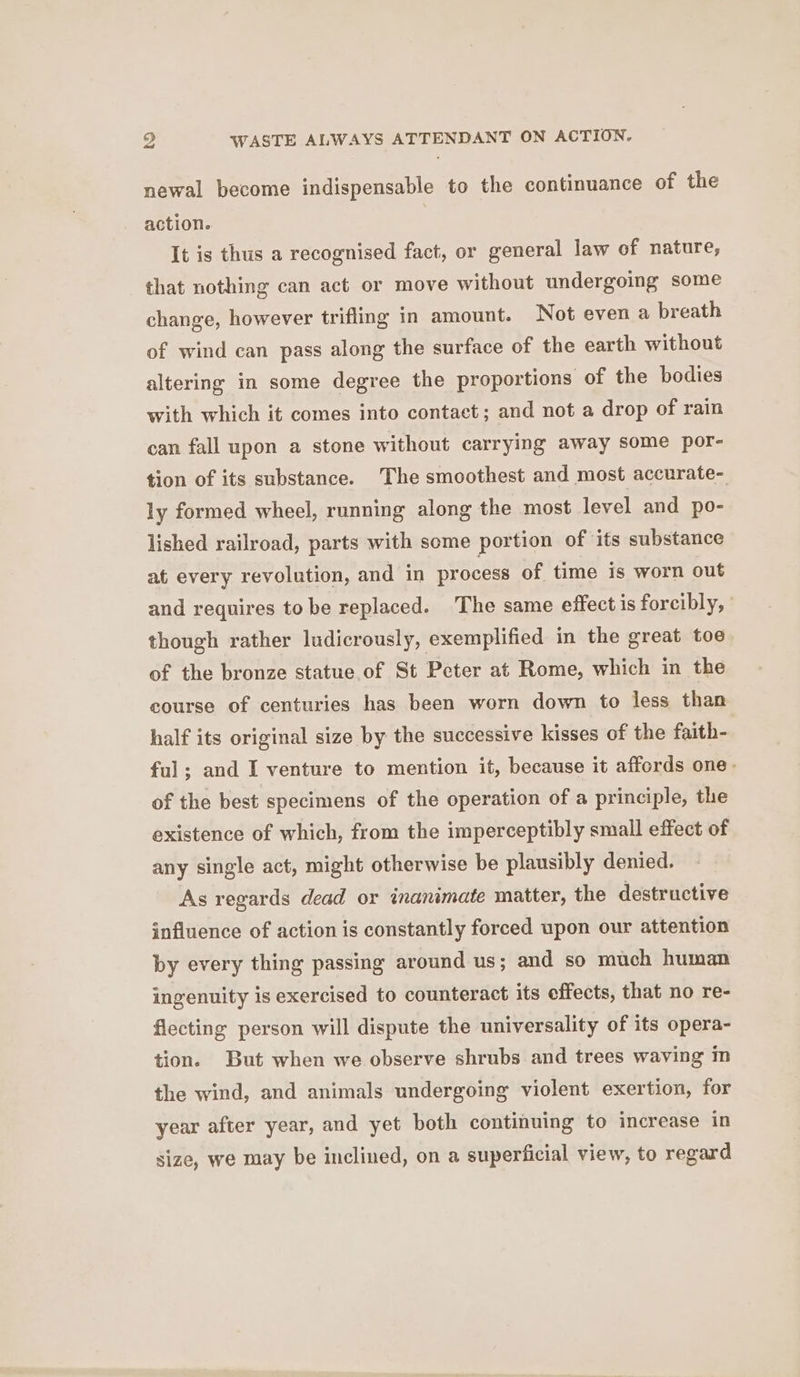 g WASTE ALWAYS ATTENDANT ON ACTION. newal become indispensable to the continuance of the action. It is thus a recognised fact, or general law of nature, that nothing can act or move without undergoing some change, however trifling in amount. Not even a breath of wind can pass along the surface of the earth without altering in some degree the proportions of the bodies with which it comes into contact; and not a drop of rain can fall upon a stone without carrying away some por- tion of its substance. The smoothest and most accurate- ly formed wheel, running along the most level and po- lished railroad, parts with some portion of its substance at every revolution, and in process of time is worn out and requires tobe replaced. The same effect is forcibly, though rather ludicrously, exemplified in the great toe of the bronze statue of St Peter at Rome, which in the course of centuries has been worn down to less than half its original size by the successive kisses of the faith- ful; and I venture to mention it, because it affords one- of the best specimens of the operation of a principle, the existence of which, from the imperceptibly small effect of any single act, might otherwise be plausibly denied. As regards dead or inanimate matter, the destructive influence of action is constantly forced upon our attention by every thing passing around us; and so much human ingenuity is exercised to counteract its effects, that no re- fiecting person will dispute the universality of its opera- tion. But when we observe shrubs and trees waving m the wind, and animals undergoing violent exertion, for year after year, and yet both continuing to increase in size, we may be inclined, on a superficial view, to regard