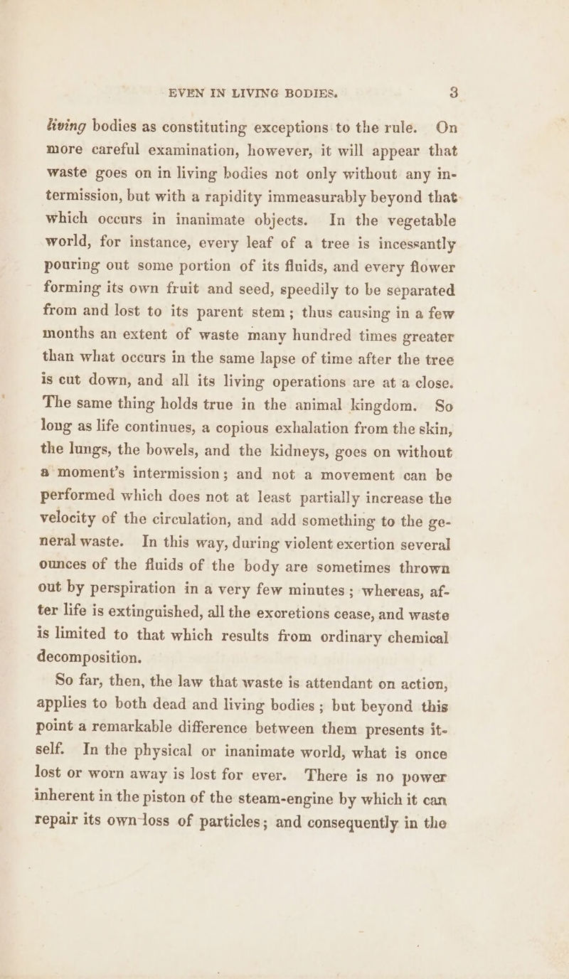 living bodies as constituting exceptions to the rule. On more careful examination, however, it will appear that waste goes on in living bodies not only without any in- termission, but with a rapidity immeasurably beyond that: which occurs in inanimate objects. In the vegetable world, for instance, every leaf of a tree is incessantly pouring out some portion of its fluids, and every flower forming its own fruit and seed, speedily to be separated from and lost to its parent stem; thus causing in a few months an extent of waste many hundred times greater than what occurs in the same lapse of time after the tree is cut down, and all its living operations are at a close. The same thing holds true in the animal kingdom. So long as life continues, a copious exhalation from the skin, the lungs, the bowels, and the kidneys, goes on without @ moment’s intermission; and not a movement can be performed which does not at least partially increase the velocity of the circulation, and add something to the ge- neral waste. In this way, during violent exertion several ounces of the fluids of the body are sometimes thrown out by perspiration in a very few minutes ; whereas, af- ter life is extinguished, all the exoretions cease, and waste is limited to that which results from ordinary chemical decomposition. So far, then, the law that waste is attendant on action, applies to both dead and living bodies ; but beyond this point a remarkable difference between them presents it- self. In the physical or inanimate world, what is once lost or worn away is lost for ever. There is no power inherent in the piston of the steam-engine by which it can repair its own-loss of particles; and consequently in the