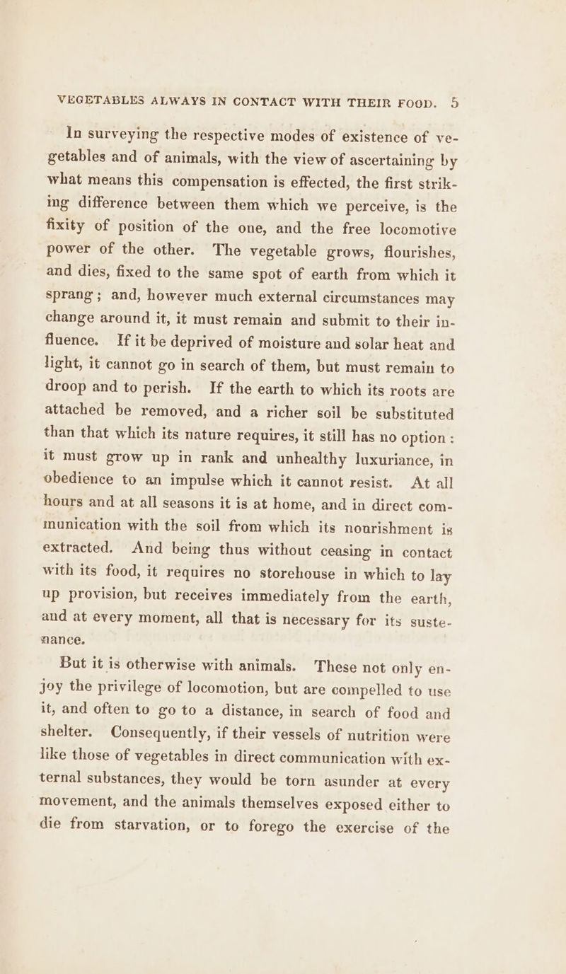 In surveying the respective modes of existence of ve- getables and of animals, with the view of ascertaining by what means this compensation is effected, the first strik- ing difference between them which we perceive, is the fixity of position of the one, and the free locomotive power of the other. The vegetable grows, flourishes, and dies, fixed to the same spot of earth from which it sprang; and, however much external circumstances may change around it, it must remain and submit to their in- fluence. If it be deprived of moisture and solar heat and light, it cannot go in search of them, but must remain to droop and to perish. If the earth to which its roots are attached be removed, and a richer soil be substituted than that which its nature requires, it still has no option : it must grow up in rank and unhealthy luxuriance, in obedience to an impulse which it cannot resist. At all hours and at all seasons it is at home, and in direct com- munication with the soil from which its nourishment is extracted. And being thus without ceasing in contact with its food, it requires no storehouse in which to lay up provision, but receives immediately from the earth, and at every moment, all that is necessary for its suste- mance. But it is otherwise with animals. These not only en- joy the privilege of locomotion, but are compelled to use it, and often to go to a distance, in search of food and shelter. Consequently, if their vessels of nutrition were like those of vegetables in direct communication with ex- ternal substances, they would be torn asunder at every movement, and the animals themselves exposed either to die from starvation, or to forego the exercise of the