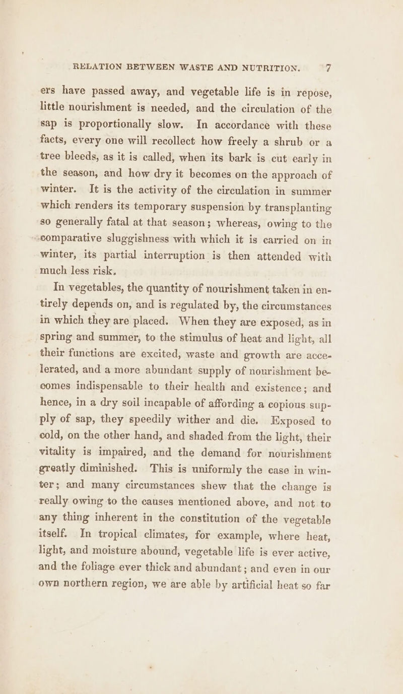 ers have passed away, and vegetable life is in repose, little nourishment is needed, and the circulation of the sap is proportionally slow. In accordance with these facts, every one will recollect how freely a shrub or a tree bleeds, as it is called, when its bark is cut early in the season, and how dry it becomes on the approach of winter. It is the activity of the circulation in summer which renders its temporary suspension by transplanting so generally fatal at that season; whereas, owing to the comparative sluggishness with which it is carried on in winter, its partial interruption is then attended with much less risk. In vegetables, the quantity of nourishment taken in en- tirely depends on, and is regulated by, the circumstances in which they are placed. When they are exposed, as in spring and summer, to the stimulus of heat and light, all their functions are excited, waste and growth are acce- lerated, and a more abundant supply of nourishment be- comes indispensable to their health and existence; and hence, in a dry soil incapable of affording a copious sup- ply of sap, they speedily wither and die. Exposed to cold, on the other hand, and shaded from the light, their vitality is impaired, and the demand for nourishment greatly diminished. This is uniformly the case in win- ter; and many circumstances shew that the change is really owing to the causes mentioned above, and not to any thing inherent in the constitution of the vegetable itself. In tropical climates, for example, where heat, light, and moisture abound, vegetable life is ever active, and the foliage ever thick and abundant; and even in our own northern region, we are able by artificial heat so far