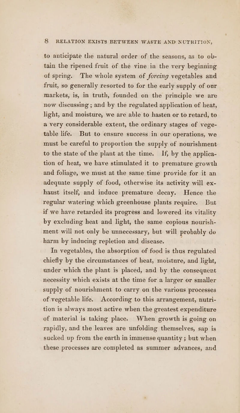 to anticipate the natural order of the seasons, as to ob- tain the ripened fruit of the vine in the very beginning of spring. ‘The whole system of forcing vegetables and fruit, so generally resorted to for the early supply of our markets, is, in truth, founded on the principle we are now discussing ; and by the regulated application of heat, light, and moisture, we are able to hasten or to retard, to a very considerable extent, the ordinary stages of vege- table life. But to ensure success in our operations, we must be careful to proportion the supply of nourishment to the state of the plant at the time. If, by the applica- tion of heat, we have stimulated it to premature growth and foliage, we must at the same time provide for it an adequate supply of food, otherwise its activity will ex- haust itself, and induce premature decay. Hence the regular watering which greenhouse plants require. But if we have retarded its progress and lowered its vitality by excluding heat and light, the same copious nourish- ment will not only be unnecessary, but will probably do harm by inducing repletion and disease. In vegetables, the absorption of food is thus regulated chiefly by the circumstances of heat, moisture, and light, under which the plant is placed, and by the consequent necessity which exists at the time for a larger or smaller supply of nourishment to carry on the various processes of vegetable life. According to this arrangement, nutri- tion is always most active when the greatest expenditure of material is taking place. When growth is going on rapidly, and the leaves are unfolding themselves, sap is sucked up from the earth in immense quantity ; but when these processes are completed as summer advances, and